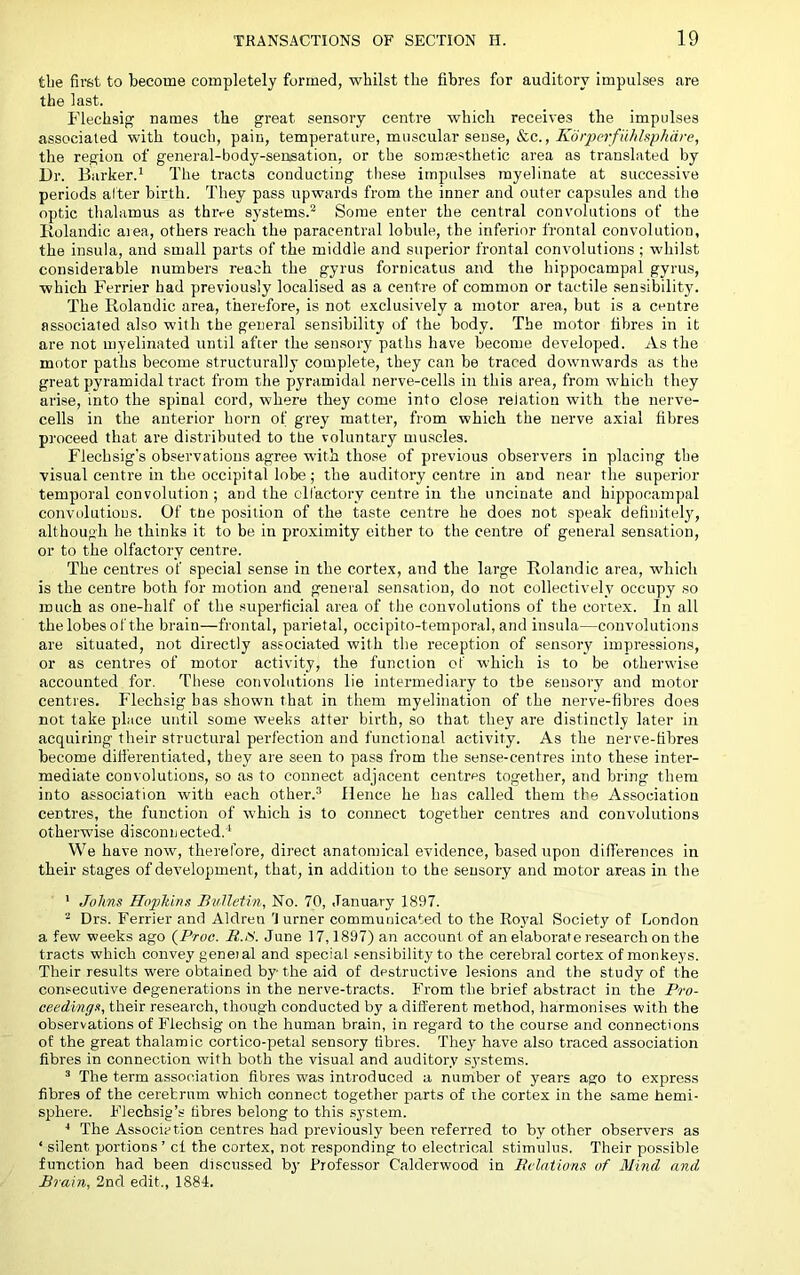 tbe first to become completely formed, whilst the fibres for auditory impulses are the last. Flechsig’ names the great sensory centre which receives the impulses associated with touch, pain, temperature, muscular sense, &c., the region of general-body-senisation, or the somtesthetic area as translated by Dr. Barker.' The tracts conducting the.se impulses myelinate at successive periods alter birth. They pass upwards from the inner and outer capsules and the optic thalamus as thive systems.'' Some enter the central convolutions of the liolandic area, others reach the paracentral lobule, the inferior frontal convolution, the insula, and small parts of the middle and superior frontal convolutions ; whilst considerable numbers reach the gyrus fornicatus and the hippocampal gyrus, which Ferrier had previously localised as a centre of common or tactile sensibility. The Rolandic area, therefore, is not exclusively a motor area, but is a centre associated also with the general sensibility of the body. The motor fibres in it are not myelinated until after the sensory paths have become developed. As the motor paths become structurally complete, they can be traced downwards as the great pyramidal tract from the pyramidal nerve-cells in this area, from which they arise, into the spinal cord, where they come into close relation with the nerve- cells in the anterior horn of grey matter, from which the nerve axial fibres proceed that are distributed to tire voluntary muscles. Flechsig's observations agree with tho.se of previous observers in placing the visual centre in the occipital lobe; the auditory centre in and near tlie superior temporal convolution ; and the cll’actory centre in the uncinate and hippocampal convulutioDS. Of tne position of the taste centre he does not speak definitely, although he thinks it to be in proximity either to the centre of general sensation, or to the olfactory centre. The centres of special sense in the cortex, and the large Rolandic area, which is the centre both for motion and general sensation, do not collectively occupy so much as one-half of the .superficial area of the convolutions of the cortex. In all the lobes of the brain—frontal, parietal, occipito-temporal, and insula—convolutions are situated, not directly associated with the reception of sensory impressions, or as centres of motor activity, the function of which is to be otherwise accounted for. These convolutions lie intermediary to tbe sensory and motor centres. Flechsig has shown that in them myelination of the nerve-fibres does not take place until some weeks after birth, so that they are distinctly later in acquiring their structural perfection and functional activity. As the nerve-fibres become difi’erentiated, they are seen to pass from the sense-centres into these inter- mediate convolutions, so as to connect adjacent centres together, and bring them into association with each other.'’ Hence he has called them the Association centres, the function of which is to connect together centres and convolutions otherwise disconnected.' We have now, therefore, direct anatomical evidence, based upon differences in their stages of development, that, in addition to the sensory and motor areas in the ' Johns Hopkins Bulletin, No. 70, January 1897. Drs. Ferrier and Aldren 'turner communicated to the Royal Society of London a few weeks ago {Proo. R.t'i. June 17,1897) an account of an elaborate research on the tracts which convey genet al and special sensibility to the cerebral cortex of monkeys. Their results were obtained by the aid of destructive lesions and the study of the consecutive degenerations in the nerve-tracts. From the brief abstract in the Pro- ceedings, their research, though conducted by a different method, harmonises with the observations of Fiechsig on the human brain, in regard to the course and connections of the great thalamic cortico-petal sensory fibres. They have also traced association fibres in connection with both the visual and auditory s3’stems. ® The term association fibres was introduced a number of years ago to express fibres of the cerebrum which connect together parts of the cortex in the same hemi- sphere. Flechsig’s fibres belong to this system. ■* The Association centres had previously been referred to by other observers as ‘ silent portions ’ ct the cortex, not responding to electrical stimulus. Their possible function had been discussed by Professor Calderwood in Itelations of Mind and Brain, 2nd edit., 1884.