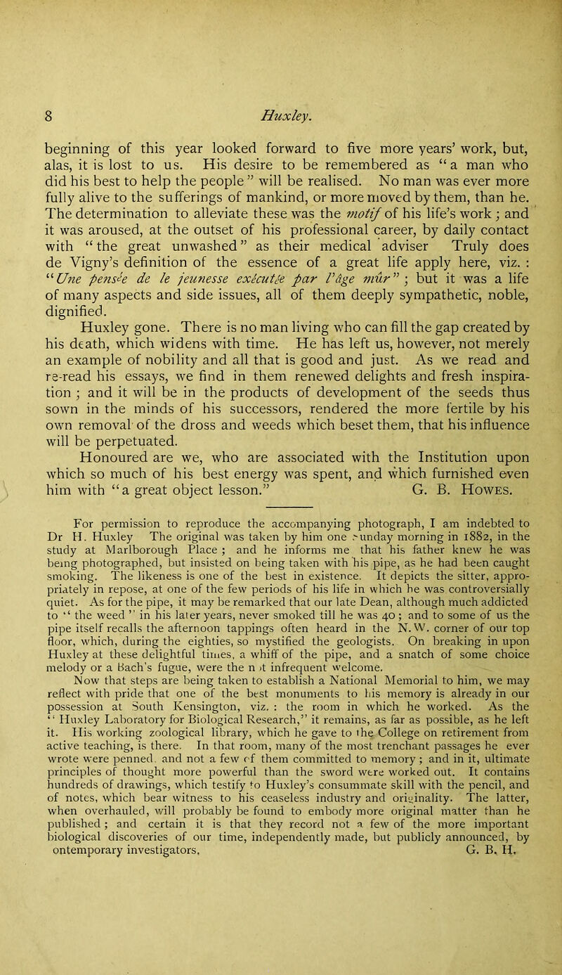 beginning of this year looked forward to five more years’ work, but, alas, it is lost to us. His desire to be remembered as “a man who did his best to help the people ” will be realised. No man was ever more fully alive to the sufferings of mankind, or more moved by them, than he. The determination to alleviate these was the 77iotif of his life’s work; and it was aroused, at the outset of his professional career, by daily contact with “ the great unwashed ” as their medical adviser Truly does de Vigny’s definition of the essence of a great life apply here, viz. ; “Une pensle de le jeunesse exkutie par PAge mur” •, but it was a life of many aspects and side issues, all of them deeply sympathetic, noble, dignified. Huxley gone. There is no man living who can fill the gap created by his death, which widens with time. He has left us, however, not merely an example of nobility and all that is good and just. As we read and re-read his essays, we find in them renewed delights and fresh inspira- tion ; and it will be in the products of development of the seeds thus sown in the minds of his successors, rendered the more fertile by his own removal of the dross and weeds which beset them, that his influence will be perpetuated. Honoured are we, who are associated with the Institution upon which so much of his best energy was spent, and which furnished even him with “a great object lesson.” G. B. Howes. For permission to reproduce the accompanying photograph, I am indebted to Dr H. Huxley The original was taken by him one ,'unday morning in 1882, in the study at Marlborough Place ; and he informs me that his father knew he was being photographed, but insisted on being taken with his pipe, as he had been caught smoking. The likeness is one of the best in existence. It depicts the sitter, appro- priately in repose, at one of the few periods of his life in which he was controversially quiet. As for the pipe, it may lie remarked that our late Dean, although much addicted to ‘‘ the weed ” in his later years, never smoked till he was 40 ; and to some of us the pipe itself recalls the afternoon tappings often heard in the N. W. corner of our top floor, which, during the eighties, so mystified the geologists. On breaking in upon Huxley at these delightful times, a whiff of the pipe, and a snatch of some choice melody or a Bach’s fugue, were the n >t infrequent w’elcome. Now that steps are being taken to establish a National Memorial to him, we may reflect with pride that one of the best monuments to his memory is already in our possession at .South Kensington, viz. : the room in which he worked. As the “ Huxley Laboratory for Biological Research,” it remains, as far as possible, as he left it. His working zoological library, w'hich he gave to the College on retirement from active teaching, is there. In that room, many of the most trenchant passages he ever wrote were penned, and not a few of them committed to memory; and in it, ultimate principles of thought more powerful than the sw'ord were worked out. It contains hundreds of drawings, which testify to Huxley’s consummate skill with the pencil, and of notes, which bear witness to his ceaseless industry and originality. The latter, when overhauled, will probably be found to embody more original matter than he published ; and certain it is that they record not a few' of the more important biological discoveries of our time, independently made, but publicly announced, by ontemporary investigators, G. B. H.