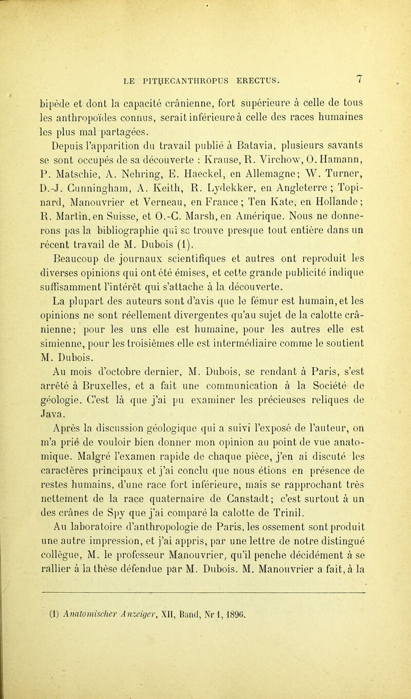 bipède et dont la capacité crânienne, fort supérieure à celle de tous les anthropoïdes connus, serait inférieure à celle des races humaines les plus mal partagées. Depuis l’apparition du travail publié à Batavia, plusieurs savants se sont occupés de sa découverte : Krause, R. Virchow, O. Hamann, P. Matscliie, A. Nehring, E. Haeckel, en Allemagne; W. Turner, D.-J. Cunningham, A. Keith, R. Lydekker, en Angleterre ; Topi- nard, Manouvrier et Verneau, en France; Ten Kate, en Hollande; R. Martin, en Suisse, et O.-G. Marsh, en Amérique. Nous ne donne- rons pas la bibliographie qui sg trouve presque tout entière dans un récent travail de M. Dubois (1). Beaucoup de journaux scientifiques et autres ont reproduit les diverses opinions qui ont été émises, et cette grande publicité indique suffisamment l’intérêt qui s’attache à la découverte. La plupart des auteurs sont d’avis que le fémur est humain, et les opinions ne sont réellement divergentes qu’au sujet de la calotte crâ- nienne; pour les uns elle est humaine, pour les autres elle est simienne, pour les troisièmes elle est intermédiaire comme le soutient M. Dubois. Au mois d’octobre dernier, M. Dubois, se rendant â Paris, s’est arrêté â Bruxelles, et a fait une communication â la Société de géologie. C’est lâ que j’ai pu examiner les précieuses reliques de Java. Après la discussion géologique qui a suivi l’exposé de l’auteur, on m’a prié de vouloir bien donner mon opinion au point de vue anato- mique. Malgré l’examen rapide de chaque pièce, j’en ai discuté les caractères principaux et j’ai conclu que nous étions en présence de restes humains, d’une race fort inférieure, mais se rapprochant très nettement de la race quaternaire de Canstadt; c’est surtout â un des crânes de Spy que j’ai comparé la calotte de Trinil. Au laboratoire d’anthropologie de Paris, les ossement sont produit une autre impression, et j’ai appris, par une lettre de notre distingué collègue, M. le professeur Manouvrier, qu’il penche décidément à se rallier â la thèse défendue par M. Dubois. M. Manouvrier a fait, à la (1) Analomischer Anzeiger, XII, Band, Nrl, 1896.