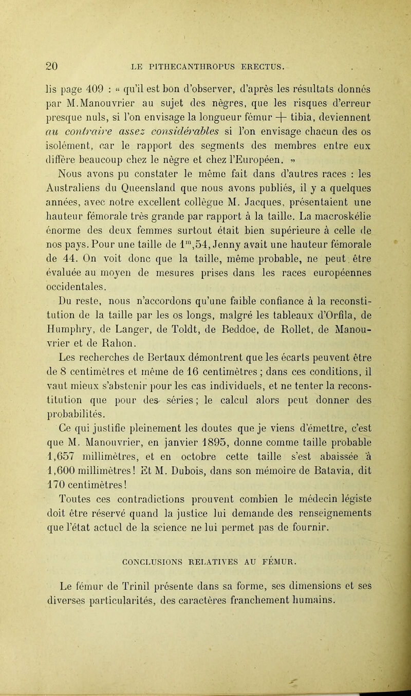 lis page 409 : « qu’il est bon d’observer, d’après les résultats donnés par M.Manouvrier au sujet des nègres, que les risques d’erreur presque nuis, si l’on envisage la longueur fémur tibia, deviennent au coyitraire assez considérables si l’on envisage chacun des os isolément, car le rapport des segments des membres entre eux diffère beaucoup chez le nègre et chez l’Européen. « Nous avons pu constater le même fait dans d’autres races : les Australiens du Queensland que nous avons publiés, il y a quelques années, avec notre excellent collègue M. Jacques, présentaient une hauteur fémorale très grande par rapport à la taille. La macroskélie énorme des deux femmes surtout était bien supérieure à celle de nos pays. Pour une taille de 1',54, Jenny avait une hauteur fémorale de 44. On voit donc que la taille, même probable, ne peut être évaluée au moyen de mesures prises dans les races européennes occidentales. Du reste, nous n’accordons qu’une faible confiance à la reconsti- tution de la taille par les os longs, malgré les tableaux d’Orfila, de Humphry, de Langer, de Toldt, de Beddoe, de Rollet, de Manou- vrier et de Rahon. Les recherches de Bertaux démontrent que les écarts peuvent être de 8 centimètres et même de 16 centimètres ; dans ces conditions, il vaut mieux s’abstenir pour les cas individuels, et ne tenter la recons- titution que pour des- séries; le calcul alors peut donner des probabilités. Ce qui justifie pleinement les doutes que je viens d’émettre, c’est que M. Manouvrier, en janvier 1895, donne comme taille probable 1,657 millimètres, et en octobre cette taille s’est abaissée a 1,600 millimètres! Et M. Dubois, dans son mémoire de Batavia, dit 170 centimètres! Toutes ces contradictions prouvent combien le médecin légiste doit être réservé quand la justice lui demande des renseignements que l’état actuel de la science ne lui permet pas de fournir. CONCLUSIONS RELATIVES AU FEMUR. Le fémur de Trinil présente dans sa forme, ses dimensions et ses diverses particularités, des caractères franchement humains.