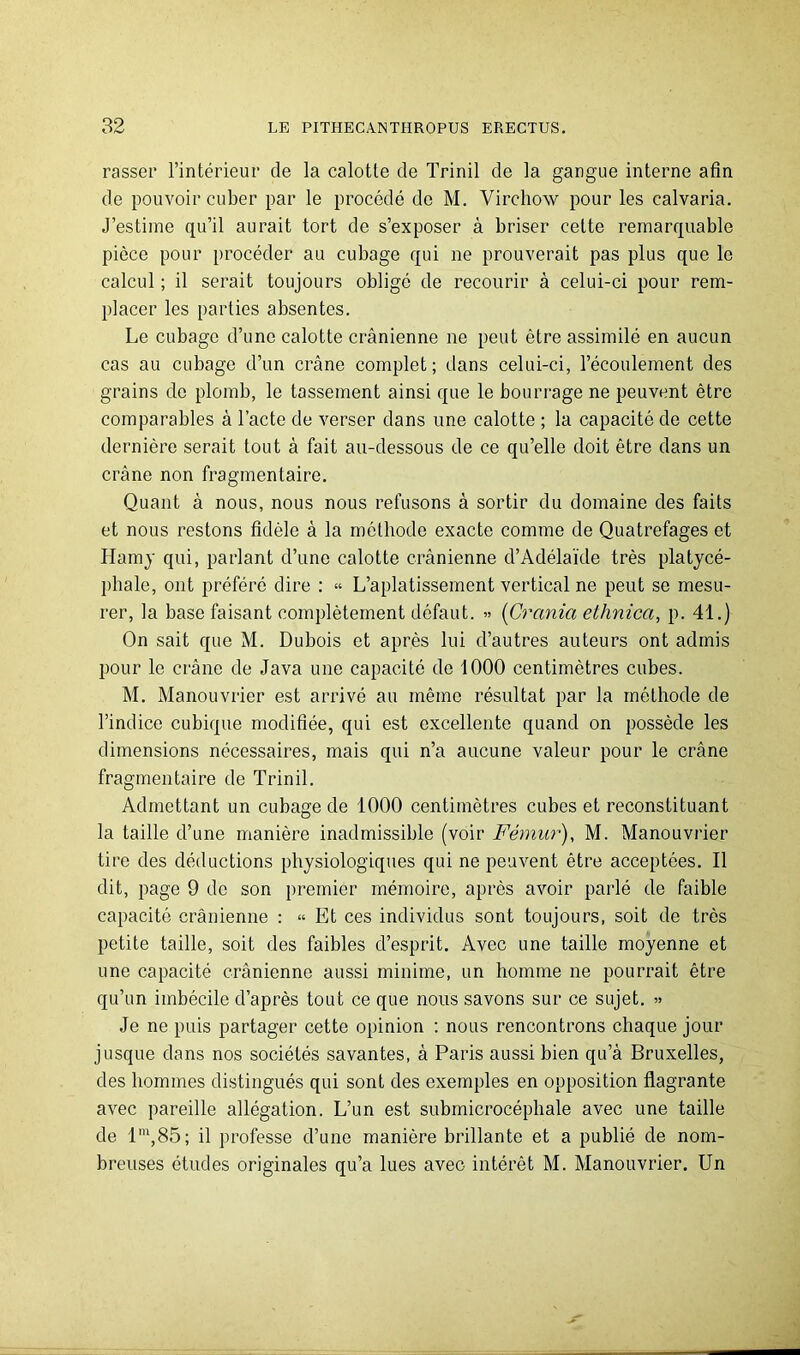 passer l’intérieur de la calotte de Trinil de la gangue interne afin de pouvoir cuber par le procédé de M. Virchow pour les calvaria. J’estime qu’il aurait tort de s’exposer à briser cette remarquable pièce pour procéder au cubage qui ne prouverait pas plus que le calcul ; il serait toujours obligé de recourir à celui-ci pour rem- placer les parties absentes. Le cubage d’une calotte crânienne ne peut être assimilé en aucun cas au cubage d’un crâne complet; dans celui-ci, l’écoulement des grains de plomb, le tassement ainsi que le bourrage ne peuvent être comparables â l’acte de verser dans une calotte ; la capacité de cette dernière serait tout â fait au-dessous de ce qu’elle doit être dans un crâne non fragmentaire. Quant à nous, nous nous refusons à sortir du domaine des faits et nous restons fidèle â la méthode exacte comme de Quatrefages et Hamy qui, parlant d’une calotte crânienne d’Adélaïde très platycé- phale, ont préféré dire : « L’aplatissement vertical ne peut se mesu- rer, la base faisant complètement défaut. » [Crania ethnica, p. 41.) On sait que M. Dubois et après lui d’autres auteurs ont admis pour le crâne de Java une capacité de 1000 centimètres cubes. M. Manouvrier est arrivé au même résultat par la méthode de l’indice cubique modifiée, qui est excellente quand on possède les dimensions nécessaires, mais qui n’a aucune valeur pour le crâne fragmentaire de Trinil. Admettant un cubage de 1000 centimètres cubes et reconstituant la taille d’une manière inadmissible (voir Fémur), M. Manouvrier tire des déductions physiologiques qui ne peuvent être acceptées. Il dit, page 9 de son premier mémoire, après avoir parlé de faible capacité crânienne : “ Et ces individus sont toujours, soit de très petite taille, soit des faibles d’esprit. Avec une taille moyenne et une capacité crânienne aussi minime, un homme ne pourrait être qu’un imbécile d’après tout ce que nous savons sur ce sujet. » Je ne puis partager cette opinion : nous rencontrons chaque jour jusque dans nos sociétés savantes, à Paris aussi bien qu’â Bruxelles, des hommes distingués qui sont des exemples en opposition flagrante avec pareille allégation. L’un est submicrocéphale avec une taille de l',85; il professe d’une manière brillante et a publié de nom- breuses éludes originales qu’a lues avec intérêt M. Manouvrier. Un