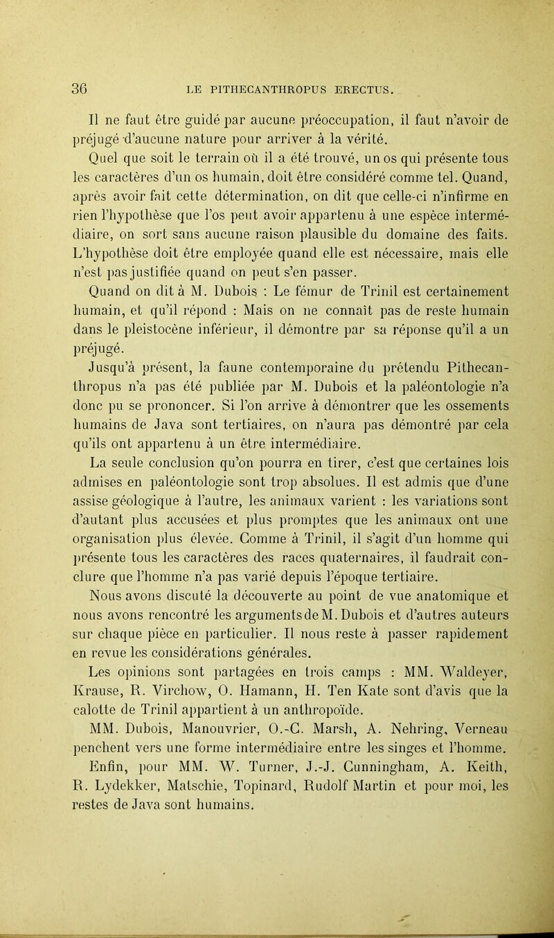 Il ne faut être guidé par aucune préoccupation, il faut n’avoir de préjugé-d’aucune nature pour arriver à la vérité. Quel que soit le terrain où il a été trouvé, un os qui présente tous les caractères d’un os humain, doit être considéré comme tel. Quand, après avoir fait cette détermination, on dit que celle-ci n’infirme en rien l’hypothèse que l’os peut avoir appartenu à une espèce intermé- diaire, on sort sans aucune raison plausible du domaine des faits. L’hypothèse doit être employée quand elle est nécessaire, mais elle n’est pas justifiée quand on peut s’en passer. Quand on dit à M. Dubois ; Le fémur de Trinil est certainement humain, et qu’il répond : Mais on ne connaît pas de reste humain dans le pleistocène inférieur, il démontre par sa réponse qu’il a un préjugé. Jusqu’à présent, la faune contemporaine du prétendu Pithecan- thropus n’a pas été publiée par M. Dubois et la paléontologie n’a donc pu se prononcer. Si l’on arrive à démontrer que les ossements humains de Java sont tertiaires, on n’aura pas démontré par cela qu’ils ont appartenu à un être intermédiaire. La seule conclusion qu’on pourra en tirer, c’est que certaines lois admises en paléontologie sont trop absolues. Il est admis que d’une assise géologique à l’autre, les animaux vai'ient : les variations sont d’autant plus accusées et plus promptes que les animaux ont une organisation plus élevée. Comme à Trinil, il s’agit d’un homme qui ]>résente tous les caractères des races quaternaires, il faudrait con- clure que l’homme n’a pas varié depuis l’époque tertiaire. Nous avons discuté la découverte au point de vue anatomique et nous avons rencontré les argumentsdeM. Dubois et d’autres auteurs sur chaque pièce en particulier. Il nous reste à passer rapidement en revue les considérations générales. Les opinions sont partagées en trois camps : MM. Waldeyer, Krause, R. Virchow, O. Hamann, H. Ten Kale sont d’avis que la calotte de Trinil appartient à un anthropoïde. MM. Dubois, Manouvrier, O.-C. Marsh, A. Nehring, Verneau penchent vers une forme intermédiaire entre les singes et l’homme. Enfin, pour MM. W. Turner, J.-J. Cunningham, A. Keith, R. Lydekker, Matschie, Topinard, Rudolf Martin et pour moi, les restes de Java sont humains.