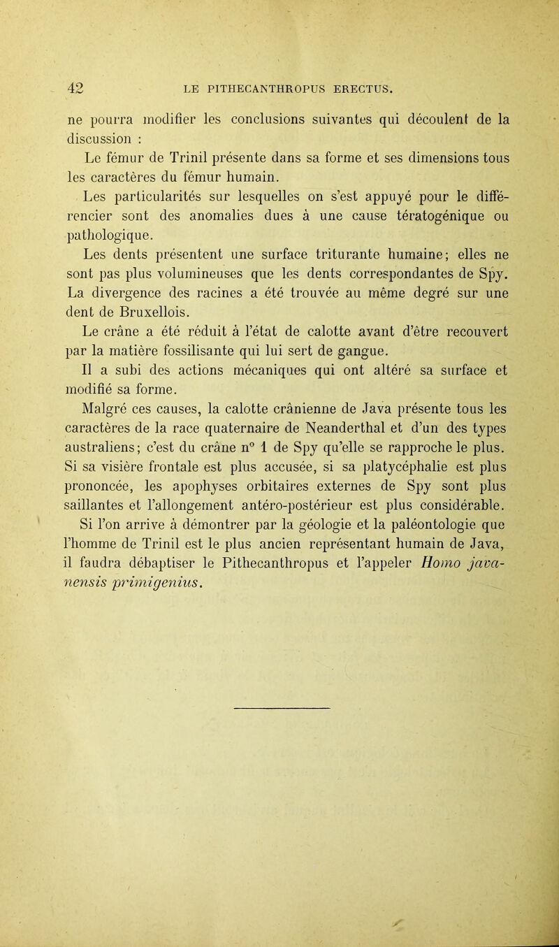 ne pourra modifier les conclusions suivantes qui découlent de la discussion : Le fémur de Trinil présente dans sa forme et ses dimensions tous les caractères du fémur humain. Les particularités sur lesquelles on s’est appuyé pour le diffé- rencier sont des anomalies dues à une cause tératogénique ou pathologique. Les dents présentent une surface triturante humaine; elles ne sont pas plus volumineuses que les dents correspondantes de Spy. La divergence des racines a été trouvée au même degré sur une dent de Bruxellois. Le crâne a été réduit à l’état de calotte avant d’être recouvert par la matière fossilisante qui lui sert de gangue. Il a subi des actions mécaniques qui ont altéré sa surface et modifié sa forme. Malgré ces causes, la calotte crânienne de Java présente tous les caractères de la race quaternaire de Neanderthal et d’un des types australiens; c’est du crâne n° 1 de Spy qu’elle se rapproche le plus. Si sa visière frontale est plus accusée, si sa platycéphalie est plus prononcée, les apophyses orbitaires externes de Spy sont plus saillantes et l’allongement antéro-postérieur est plus considérable. Si l’on arrive à démontrer par la géologie et la paléontologie que l’homme de Trinil est le plus ancien représentant humain de Java, il faudra débaptiser le Pithecanthropus et l’appeler Homo java- nensis primigenius.