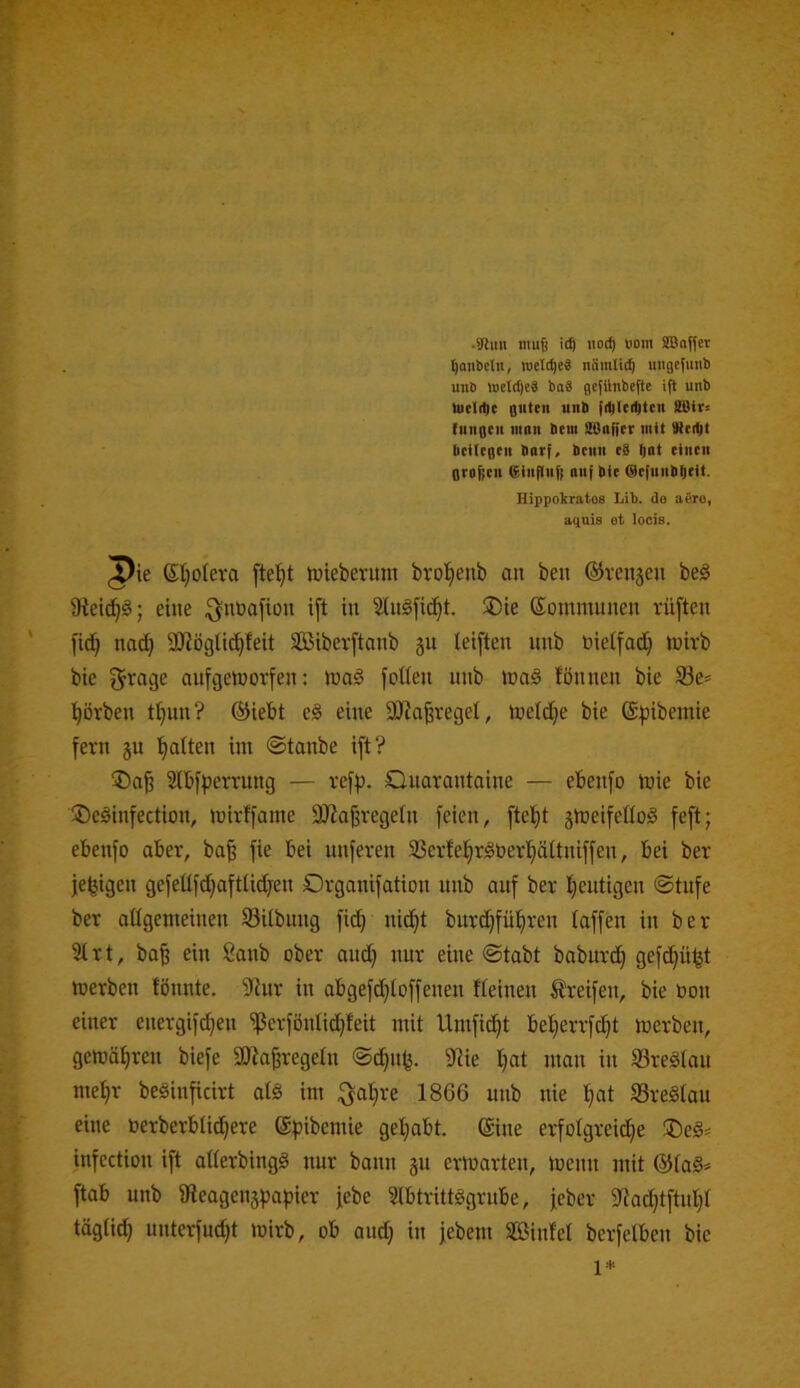 ^aiibcltt, weldjeS näinli^ migefimb uiiö weld)e8 baä gcfilnbefte ifl unb Uieli^c guten unb {iblc(i^tcn SBir« fungcu nmn beni SOaffcr mit Siei^t bcUegen burf, bcnn c8 Qut einen geo^cu ßinfluf! auf bie @c|unb^eit. Hippolcratos Lib. do aero, aquis et locis. ^ie St}o(eva mieberum brol^enb an ben ©venjeu beö 9tei^§; eine ^nüafion ift in Slngfid^t. ®ie ©ommunen rü[ten fi(^ nad} SKöglic^feit SBiberftanb ju leiften unb bietfadj fnirb bie ^rage anfgetnorfen; mnö fotien unb mag fönnen bie S8e= l^övben t^^un? ©iebt eg eine 9JJafevegeI, meldje bie @;pibemie fern ju Ratten im ©taube ift? ®a| Slbfpervung — refp. Quarantaine — ebenfo tnie bie üDeginfection, mirffame äRajjregetn feien, ftet)t gmeifeüog feft; ebenfo aber, ba^ fie bei nuferen 33erfe!^rgt»ert)ättniffen, bei ber jefeigen gefeüfd;aftlidjen Organifation unb auf ber Iieutigen ©tufe ber aügemeinen SBitbung fit^ nid^t burd;fü^ren taffen in ber 3trt, ba^ ein Sanb ober and) nur eine ©tabt babnrd^ gefd}üfet merben fönnte, Slur in abgefd}toffenen Keinen Greifen, bie Oon einer energifc^en 'ißerfönlid^feit mit Umfid)t bet>errfc^t merben, gemä^ren biefe 3D?a|regetn ©d^nfe. 9He t)at man in 93regtau meljr beginficirt alg im ^atjre 1866 unb nie l^at 33regtau eine toerberbtid^ere ©fjibemie gel}abt. ©ine erfotgreid^e ®eg= infcction ift atterbingg nur bann gu ermarten, menn mit ©tag* ftab unb ateagenjpapier jebe Stbtrittggrube, jeber 5ttac^tftut}t tägtid^ unterfudjt mirb, ob and) in jebeni SBinfet berfetben bie