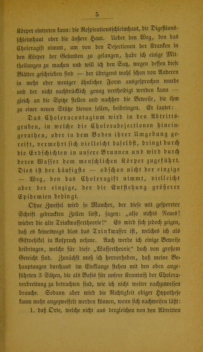 ^övpcv ciiitvcten fauit: bie 9flefpu‘(ittonöf^teini^ciut, bic ÜDigeftionö* fc^Ieini'^cuit ober bie äußere Ueber ben 3Beg, ben ba§ e^oleragift nimmt, um öon ben ®ejectionen ber trauten in ben törper ber @e[nnben 311 gelongen, Ijabe id^ einige SDZit» tljeitungen jn madjen nnb miü i(^ ben ®a^, megen beffen biefe Slätter gefdjrieben finb — ber übrigen^ moI}t fc^on üon Stnberen in me!§r ober meniger ä!^ntid}er ^orm ait^gefpro^en imirbe nnb ber nid)t nad}brücfüt^ genug oert^^eibigt merben lann gteid) an bie @pi^e fteÜen nnb nac^'^er bie SSetoeife, bie i'^m ju einer neuen ©tii^e bienen foüen, beibringen. @r tautet: ®a§ S^oteracontaginm mirb in ben 2lbtritt§= gruben, in metc^e bie etjoterabeiectionen ^ineim gerätsen, ober in bem S3oben il^rer Umgebung ge> reift, oerme’f)rt fic^ Oietteic^t bafetbft, bringt burc^ bie ®rbfc^i(^ten in nufere Srnnnen nnb mirb burd^ bereu Söaffer bem menfd^tid^en törper jngefütirt. ®ie§ ift ber fiäufigfte — obfd)on nid}t ber einzige — SBeg, ben baä (£t)oteragift nimmt, bietleidjt aber ber einzige, ber bie @ntfte!§ung größerer ©pibemien bebingt. O^ne ^meifet mirb fo aJJan^er, ber biefe mit gefperrter ®^rift gebrudten feiten tieft, fagen: „atfo nid^tS ?teueg! mieber bie atte jCrinfmaffert^eorie!“ mirb fid§ febod^ jeigen, bafi e§ feine§meg§ btoö ba§ ^Trinfmaffer ift, metc^eö id^ atä ®iftOet)itet in 3tnfprud^ nefime. 2tnd} merbe id^ einige Semeife beibringen, metd^e für biefe „3Baffertt)eorie bod) bon großem ©emid^t finb. 3^'^äc^ft mu§ ic^ t)erOorf)eben, ba^ meine SBe» t)au:ptungen burc^anS im ©inftange ftel^en mit ben oben ange-- führten 3 ©ä^en, bie at§ SafiS für unfere tenntni^ ber S!^otera= oerbreitung 311 betrad)ten finb, ioie i(^ nidjt meiter nad}3Utoeifen braud^e. ©obann aber mirb bie 9ti^tigteit obiger ^^fjottjefe taum met)r ange3tüeifett merben fönnen, menn fid^ nadfüoeifen tä^t: 1. ba| Orte, metd^e nidf^t aug bergteid^en bon ben Stbtritten