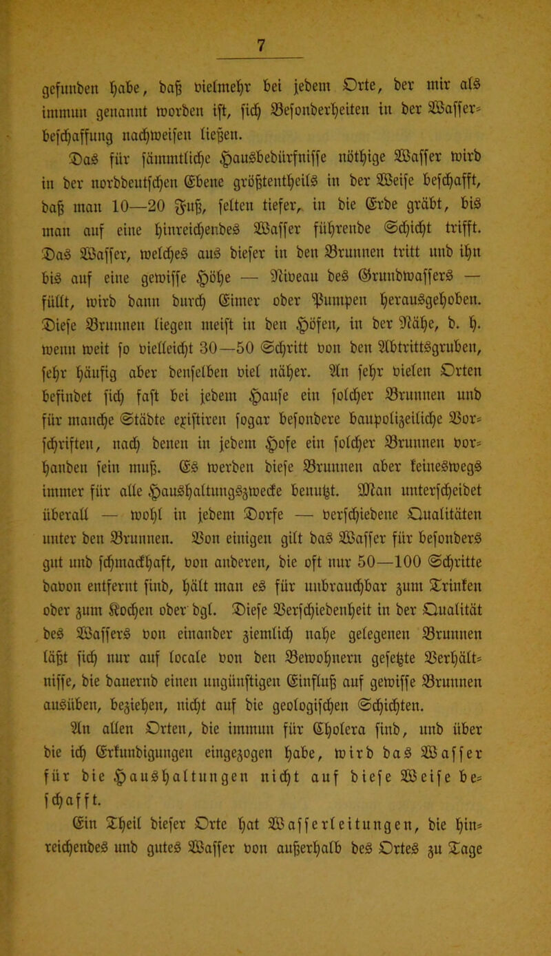 gcfuuben ’^abe, ba§ üielme^v bei jebem Orte, ber mir aB immim genannt morben ift, fic^ SSefonber^eiten in ber SBaffer* bcfd^affiing nad^meifen tie'pen. für fämmtüd}e ^angbebiirfniffe nötlfiige Sßaffer mirb in ber norbbentfdjen ©bene grö^tent^eitä in ber SGBeife befc^afft, ba| man 10—20 f^n^, fetten tiefer, in bie ©rbe gräbt, biS man anf eine !^inreid)enbeä Sfißaffer fütjrenbe ®c!^it^t trifft. ®ag Saffer, metdjeä auö biefer in ben SSrnnnen tritt unb i^n bid anf eine gemiffe |)öt)e — S^libean be§ ©rnnbmafferä — füttt, mirb bann biirc^ Sinter ober ^nmpen tjeranöge^oben. ®iefe 93rnnnen liegen meift in ben ^öfen, in ber 5)iä!^e, b. menn meit fo Oietteidjt 30—50 @d}ritt bon ben 5tbtritt§grnben, fei^r tiönfig aber benfetben biet näl^er. 2tn fe!§r bieten Orten befinbet fid} faft bei febem |)anfe ein fotc^er Srnnnen unb für mand^e ©täbte ej:iftiren fogar befonbere banpotigeitid^e 23or= fd^riften, na(^ betten in febem ^ofe ein fotd^er Srnnnen bor* panbett fein mn^. S§ toerben biefe ^Brunnen aber feineSmegä immer für atte |)anöpattnng§jtbede benn^t. Stßan unterfd^eibet überatt — ibopt in febem ®orfe — berfdjiebene Ouatitöten nnter ben Srnnnen. 23ott eiitigen gitt ba§ Sßaffer für befottberg gnt nnb fd^madfiaft, bon anberen, bie oft tutr 50—100 ©d^ritte babott entfernt fittb, Ifiätt matt eg für uttbraud^bar §nm STrinfeti ober gnm ^oc^en ober' bgt. ®iefe 33erfd^iebent)eit in ber Onatität beg Sßafferg bon eittanber giemtid^ nape getegenen Srntttten tä§t fiep nnr auf tocate bon ben S3etbopnern gefelgte 3Sert)ätt* niffe, bie bauernb einen nngünftigen Sinftn^ anf gemiffe S3ruttnen angilben, begiepen, nidpt anf bie geotogifepen ©dpidpten. 2tn atten Orten, bie immnn für Spotera fittb, nnb über bie i(p Srfnttbignttgett eingegogen pabe, mirb bag Saffer für bie ^angpattnngen nidpt anf biefe Seife be= fepafft. Sin Speit biefer Orte pat Safferteitnngen, bie pin* reiepenbeg nnb gnteg Saffer bon an^erpatb beg Orteg gu Sage