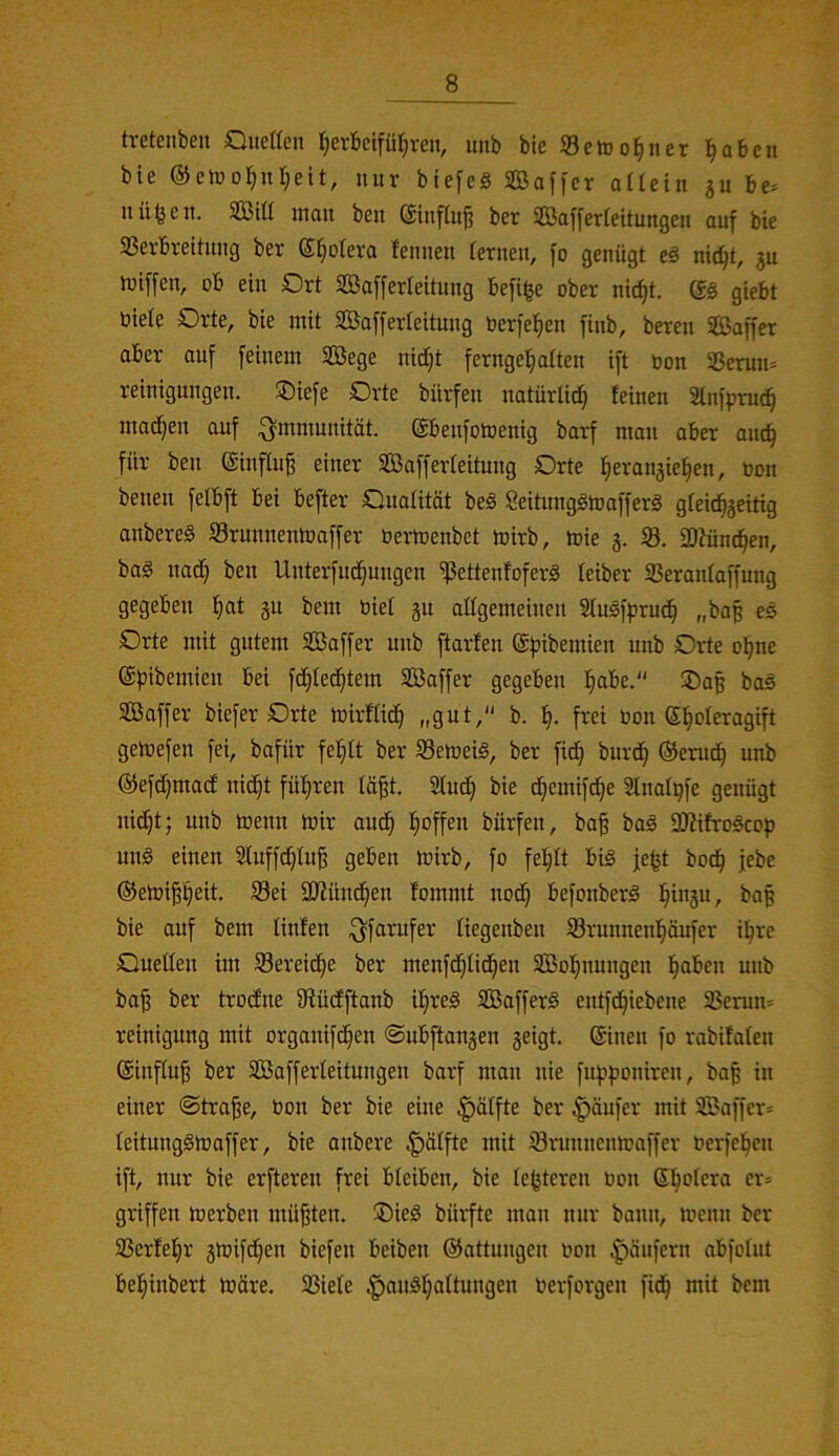 tretenben Queaen ^erbcifü^ren, unb bte Setüo^ner l^abcn bie @clüo]^nr;eit, nur btefeS SBaffer aüeiit ju be= nü^en. SBitl man ben (äinflu§ ber Sßafferteitungeu auf bie 33ei-brettung ber (Sfioleva femien fernen, fo genügt eß ni(^t, gu lüiffen, ob ein Drt SBafferfeitung befilje ober nic^t. Q§ giebt biele Orte, bie mit Safferieitung berfel^en finb, bereu Saffer aber auf feinem Sege nic^t fernge^aiten ift öon SSerun* reinigungen. ®iefe Orte bürfen natürlich feinen Stnfjjruc^ mad^en auf Immunität, (äbenfomenig barf man aber au^ für ben ©influ^ einer SÖafferfeitung Orte fieranjie^en, Oon benen felbft bei befter Onaiität be§ Seitunggtoafferä gfei^jeiHg anbereä Srunnentoaffer Oertoenbet mirb, toie j. 33. ajfünc^en, bag nad^ ben Unterfnd^ungen ^ettenfoferä leiber SSeranfaffung gegeben ]§at gu bem Oief gu allgemeinen Slusfprud^ „baß eß Orte mit gutem Saffer unb ftarfen @f»ibemien unb Orte o^ne ©ßibemien bei fdt}fed^tem Saffer gegeben ^be. 35a^ baä Saffer biefer Orte mirffid^ „gut, b. f|. frei Oon ©l^oleragift geioefen fei, bafür felbft ber 33emeiä, ber fid^ burd^ ©erud^ unb (SJefdijmadf nid^t füfiren lä^t. Sfud^ bie d;emifd^e Slnafßfe genügt ni^t; unb toenn toir aud^ l^offen bürfen, ba§ baä iÖfifro^cof) unö einen Sfuffd^fug geben loirb, fo feljtt bis je^t bod^ jebe ®etüi§f)eit, 33ei SJfünd^en fommt nod§ befonberS i^in3u, baß bie auf bem linfen ^farufer fiegenben 33runnenl§äufer ü^re Oueüen im Sereid^e ber menfd^Iid^en SBol^nungen l^aben unb ba^ ber trodne fRüdfftanb i^reS SBafferS entfd^iebene 23erun* reinigung mit organifd^en ©ubftangen geigt, ©neu fo rabifafen ©infiu^ ber SBafferfeitungen barf man nie fupponiren, ba§ in einer ©tra^e, bon ber bie eine Raffte ber |)äufer mit SBaffer» feitungStoaffer, bie anbere Raffte mit iörunnenmaffer oerfel^en ift, nur bie erfteren frei bfeiben, bie festeren bon Sl^ofera er= griffen merben müßten. ®ieS bürfte man nur bann, menn ber 33erfef)r gioifdßen biefen beiben ©attungen bon Käufern abfofut be^^inbert tböre. 33iefe .g)auS]^aftungen berforgen fid^ mit bem