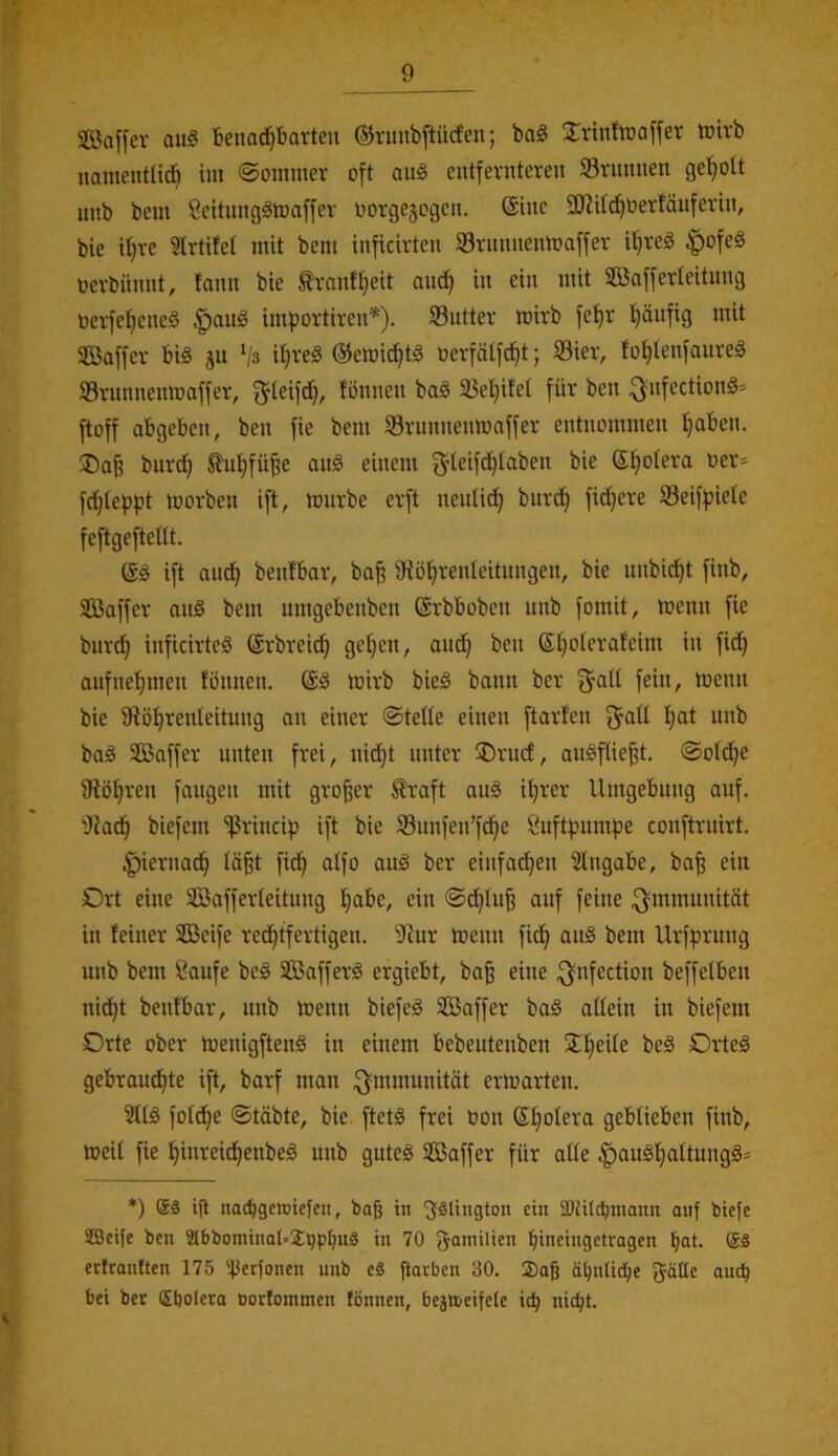 ©affer au§ benac^bavten ©rmibftürf’en; baS S^vinfroaffer toivb namentUA im ©onmier oft ait§ eutfevnteven Srunnen ge’^olt iiub bem 9citungömaffev üorgejogcit. (Siiie SJJKc^berfäuferht, bie if}vc 9h-tifet mit bcm inficirteu 33ntnneumaffev it)reg ;g)ofe§ ücvbümit, tauu bie ^vanft}eit and) in ein mit Söaffevleitung toevfe:^ene§ |)aug impovtireu'*). S3uttev mirb fe'^r l^äufig mit äöaffev biö ju Vs it)ve^ ©emic^tg öerfäti'c^t; öiev, fo^tenfaureä 93vmmenmaf[er, ^teifd}, fönneu ba§ 23e!^ifet für ben ^nfectionä^ ftoff abgeben, ben fie bem SBrnnnenmnffer entnommen f)aben. jDa§ burc^ ^it^füße auö einem ^teif^taben bie ®t)oIera oev* fö^tefjpt movben ift, imirbe evft nenüt^ burd} fidjere Seifpiete feftgefteüt. ift ant^ benfbar, ba^ iRöl^renleitungen, bie nnbic^t finb, SBaffer an§ bem umgebenben ©rbboben nnb fomit, menn fie bnv^ inficivteS (Svbveic^ getreu, and^ ben ®t)oterafeim in fid^ anfnel^men fönnen. mirb bieö bann ber ^atl fein, menn bie 9tö!^renteitung an einer ©teüe einen ftarfen baö SBaffer unten frei, nic^t unter ®rncf, auöftie^t. ©ofd^e iRöIjren fangen mit großer ^raft anä il^rer Umgebung auf. i)Jad^ biefem ißrincip ift bie Snnfen’fd^e 8uftf?nmpe conftruirt. ^iernac^ tä§t fic^ atfo auö ber einfachen Angabe, bafe ein Drt eine SCßafferteitnng f)abe, ein 0cE)tu^ auf feine Immunität in feiner SOBeife rechtfertigen. iHur menn fidh ait§ bem Urfprung nnb bem ?aufe be§ Söafferö ergiebt, baß eine ^nfection beffelben nid)t benfbar, nnb toenn biefe^ Saffer baö allein in biefem Drte ober toenigftenä in einem bebeutenben 2:f)eife beä Orteä gebrauchte ift, barf man ;[jmmunität erloarten. 2ftö fotdhe ©täbte, bie ftetä frei üon gebtieben finb, meit fie hinreidhenbeö nnb gutes Sßaffer für alle |)auShaItungS* *) Sä ifl nacbgettJtefcn, ba^ in 'Jälington ein SDiüdjniann auf biefe Seife ben WbbominaUSijpbu!® in 70 fjamilien bineingetragen hat- Sä ettrantlen 175 'flerfonen unb eä ftarben 30. Saß ähnliche f^ätle audh bei ber Shotera oorfommen fönnen, bejn>eifete ich nicht.