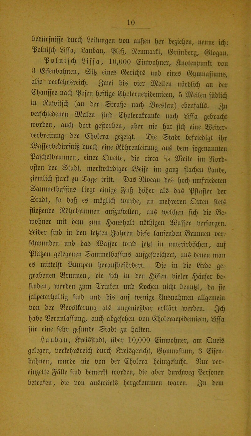 bcbiirfinffc buvd} Seitimgeu boit au^en l^er begleiten, nenne i(^: ^olntfcf) Siffa, ßanban, ^(e§, S^enmavft, ©rünberg, Ölogau. 'ißolnifc!^ 8ij'[a, 10,000 C£inh)ol;ner, ftnotenpunft non 3 @ifenbal;nen, eines ©eridjtS unb eines ©pmnafiumS, alfo toevleljrSreid). ^ißi^ 2ßeUen nörbüc^ an ber ©r^auffee nad} ^ofen Iieftige Sl;oIeraepibemieen, 5 30?eden jublic^ in üialnUfd} (an ber @tva^e nac^ SreSlan) ebenfadS. 3^ t)ev|'d§iebenen äJialen finb ©Ijolerafranle nac!^ Ciffa gebradjt iuorben, and} bort geftorben, aber nie ]§at fic^ eine 2Beiter:> nerbreitnng ber ©§olera gegeigt. ®ie @tabt befriebigt i^r 3Ba[ferbebürfni^ burc§ eine Stöl^renleitung anS bein jogenannten ißa[d}elbrunnen, einer Ouede, bie circa Vs 9)icde im 9?orb= often ber @tabt, merfiüürbiger SBeifc im gang flauen Sanbe, giendidj jtarf gu 2^age tritt. ®aS 9^it)eau beS Ipdj mnfriebeten ©ammelbaffinS liegt einige guji ^Dljer atS baS ißflafter ber (Stabt, fo ba§ eS möglid^ tourbe, an mel^reren Orten ftetS flie^enbe 0fiö^rbrunnen anfgufteden, auS meld)en fid^ bie 93c^ tüol^ner mit bent gum ^anS!§alt nötljigen SBaffer nexjorgen. Seiber finb in ben lebten biefe laufenben Brunnen ner* fd}tt)unben unb baS SBaffer toirb je^t in unterirbifdjen, auf ^lä^eu gelegeueu SaimnelbaffinS aufgefpei^ert, auS beneu man eS mittelft ^umfjen tjeraufbeförbert. Oie in bie ©rbe ge= grabenen Grumten, bie fic^ in ben .'pöfen uieler |)äufer be:= finben, merben gum Orinfeu unb ^odjen nid}t benu^t, ba fie falfjeterijaltig finb unb bis auf menige 21uSuaI}uteu adgemein öou ber 33eöölferuug als uugeuie^bar erflört merben. l;abe SSeraulaffuug, aiid^ abgefel^eu toon ßl}oleracf.nbemiecn, öiffa für eine fefjr gefunbe Stabt gu l;alten. Saubau, ^reiSftabt, über 10,000 ©irnuoVuer, am OueiS gelegen, t>erfel;rSreid} burd} ®rciSgerid)t, ©ijmnafium, 3 ©ifem baijnen, mürbe nie Uou ber ©l)olera IjeimgcfucVt. 3htr Uer= eingelte fjülle finb bemerft morben, bie aber burdjmcg 'ißerfonen betrafen, bie uon auSmärtS Vergelommcn maren. ^n