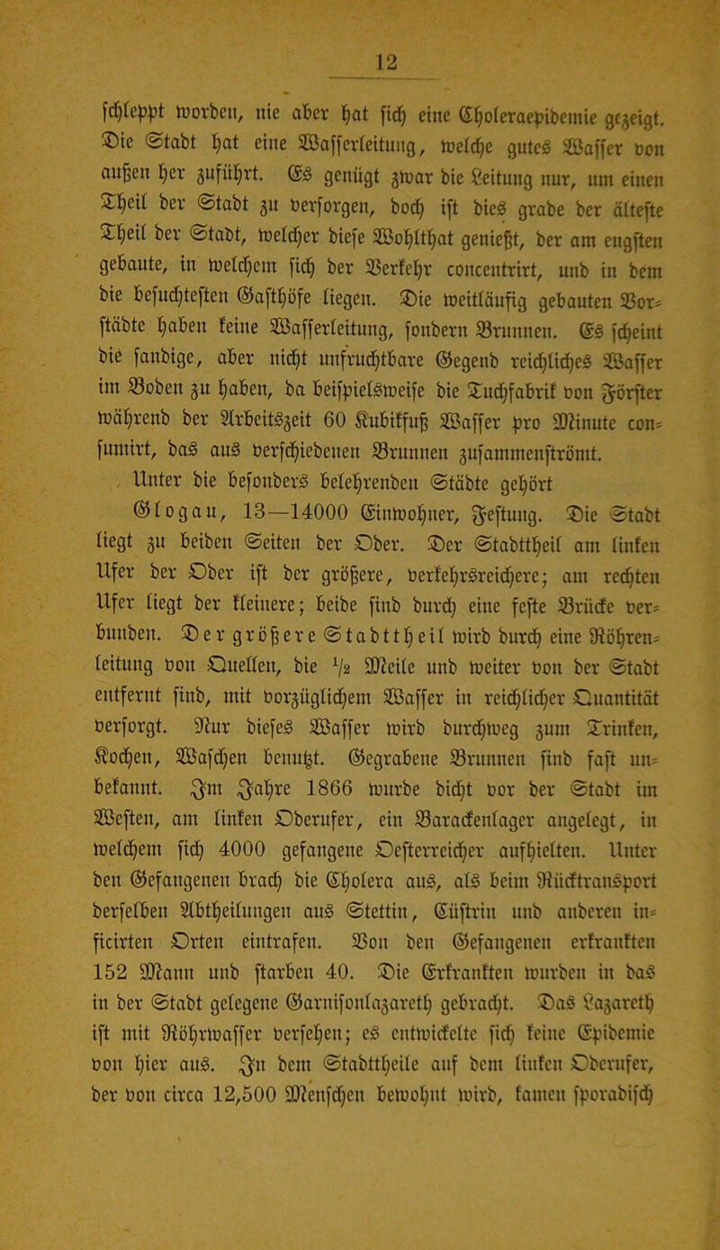 tDovbcii, nie aber l^at [idj eine eijoleraepibeinie gcjeigt. ®ie @tabt Ijat eine SBaffevleitnng, tneldje guteg SBaffer öon an^en l^er gufül^rt @g genügt jn^ar bie Leitung nur, um einen S^eU bev (Stabt 51t nevforgen, bod) ift bieg grabe bet ältefte !£l^eit bev Stabt, melc^ev bie[e 2Bol^Itl}at genießt, ber om engftcn gebaute, in inelc^ent fid) ber 23erfe!^r concentrirt, nnb in bcm bie befuc^teften ©aft^ofe liegen. ®ie meittäufig gebauten S8or= [täbte ^aben leine Safferleitung, fonbern Srnnnen. @g fc^eint bie fanbige, aber nid^t unfrud^tbare ©egenb reid^lic^eg Saffer im S3oben 31t l^aben, ba beilpielgmeife bie 2^udjfabril üon ^örfter luäljrenb ber SIrbeitgjeit 60 ^ubilfuß SBaffer ^jro SIKinute con= fumirt, bag aug üerfd^iebenen Srunnen gufammenftrömt. Unter bie befonberg belel^renben Stabte gel^ört ©togau, 13—14000 ©inmol^ner, ^eftung. !J)ie Stabt liegt 31t beiben Seiten ber Dber. ®er Stabttl^eil am linfen Ufer ber Dber ift ber größere, berfel^rgreidjere; am rechten Ufer liegt ber Ueinere; beibe finb burd} eine fefte Srüde ner* bnnben. ®er größereStabttl^eü mirb bnrcß eine 91ö!^ren- leitnng öon Queden, bie V2 30^ei(e nnb meiter öon ber Stabt entfernt finb, mit bor3ugIid;em SBaffer in reidjlid;er Quantität berforgt. 3inr biefeg SBaffer mirb burd;meg 3um 2:rinlen, Äod^en, SBafdjen benu^t. ©egrabene Srunnen finb faft um befannt. ^m ^al;re 1866 tonrbe bid}t bor ber Stabt im SBeften, am linlen Dberufer, ein Saradenlager angelegt, in tueld^em fi(^ 4000 gefangene Defterreid^er auf^ielten. Unter ben ©efangenen brai^ bie ßliolera aug, alg beim iRüdftrangport berfelben 2lbt!^eilungen aug Stettin, (Süftrin nnb anberen in= ficirten Drten eintrafen. 33on ben ©efangenen erlranlten 152 3Jiann nnb ftarben 40. ®ie ©rlranften mürben in bag in ber Stabt gelegene ©arnifonla3aretI; gebrad^t. ®ag ?a3aretl^ ift mit dlöl^rmaffer berfel;en; eg entmirfelte fid; feine ©pibemie bon l)ier aug. ^n bem Stabttl;eile auf bcm linfen Dberufer, ber bon circa 12,500 dllenfdjen beluol^nt mirb, famen fporabifd^