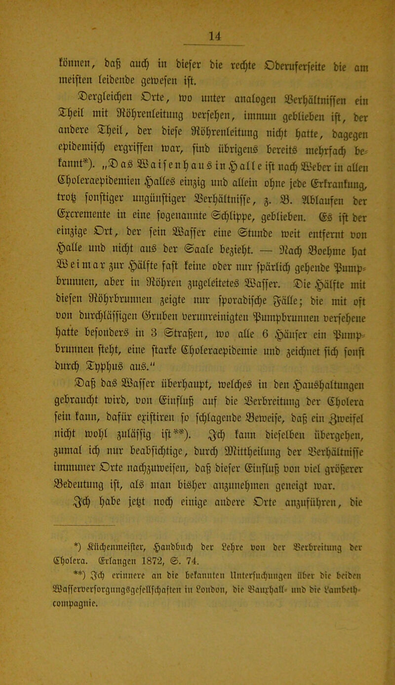 fönncn, ba^ aud} in biefer bie redete 0beruferfeite bie am ineiften leibcnbe gemcfeii i[t, ®ei-gteid}en Orte, mo unter anatogen SSer^ältniffen ein S^eil mit 9tö^reideituug uerfel^en, immun geblieben ift, ber anbere S^eil, ber biefe 9iö§renleitung nic^t ^atte, bagegen e|)ibemifd^ ergriffen mar, finb übrigeng bereite me^rfac^ be^ tannt ■). „35 ag SBaif en au g in ^ all e ift na(^ SGßeber in allen eipleraepibemien ^odeg eingig unb allein ol^ne jebe ($rfranfung, trolj fonftiger ungünftiger SSerljältniffe, g. 33. Slblaufen ber ©jcremente in eine fogenannte ©c^lippe, geblieben. ($g ift ber eingige Drt, ber fein SBaffer eine ©tunbe meit entfernt non |)atle unb nidjt ang ber ©aale begießt. — 9tad^ 33oel^me ^at SB ei mar gur |)ölfte faft feine ober nur ffjärlic^ gel^enbe S3ump= brnnnen, aber in 9tö^ren gugeleiteteg SBaffer. ®ie |>älfte mit biefen 9iöf;rbrunnen geigte nur fporabifc^e gäde; bie mit oft bon burd}läffigen @rnben berunreinigten Sßumfibrumien berfe^ene f;at'te befonberg in 3 ©tragen, mo ade 6 Raufer ein Slumps brnnnen fteljt, eine ftarfe St)oleraepibcmie unb geic^net fid^ fonft burd^ 5l^f)f}ug ang. 5Da^ bag Saffer überfjaufjt, meld^eg in ben |)augf)altungen gebrandet mirb, bon @influ§ auf bie 33erbreitnng ber (Spolera fein fann, bafür e^-iftiren fo f(^lagenbe Semeife, ba^ ein ^meifel nid^t moI)l guläffig ift ■■'■* **)). ^d^ fann biefelben übergeben, gumal idb nur beabficf)tige, burd) SOJittbeilung ber 95erbältmffe immuner Drte nad^gumeifen, ba^ biefer Sinfluf bon biel größerer 33ebeutung ift, alg man bigf}er angunef)men geneigt mar. ^db habe fefet nodb einige anbere Orte augufnbren, bie *) Sücbenmetflcr, ^aiibtmc^ ber Scfirc bon ber SJcrbrcitung ber Sbolera. ffirlangen 1872, ©. 74. **) erinnere an bie befannten Unterfud^nngen über bie beiben SBafferberforgiingSgefeHfcbaften in fonbon, bie Sl?aiirbaH« nnb bie l'ambetb* Compagnie.