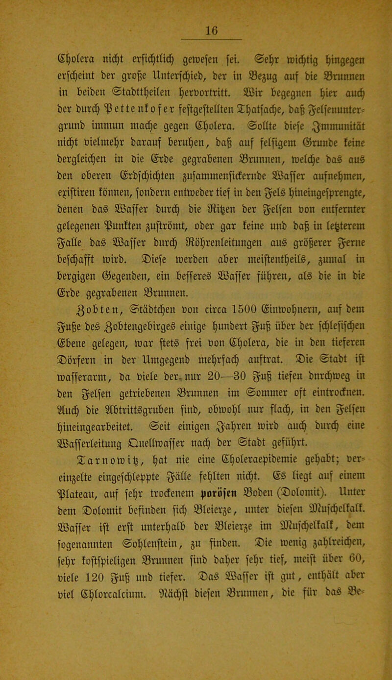 Sljolera nidjt erfid^tlid^ geföefett fei. ®e^r tuici^tig hingegen evfdjeint ber gvo^e Untcrfd)ieb, ber in S3egug auf bie 33runnen in beibcn ©tabttljeUen l^erbortritt. SBir begegnen l^ier aut^ ber buvd} ißette n!of er feftgefteüten S^Ijatfac^e, ba§ fj^lfenunter* grnnb immun madje gegen ©Ijolera. ®oüte biefe .^^mmunität nic^t bielmel^r barauf berul^en, ba^ auf feifigem ©runbe feine bergleidjen in bie @rbe gegrabenen Srunnen, mefc^e ba§ au§ ben oberen (Srbfc^ic^ten äufammenfidernbe SBaffer aufne^men, epftiren fönnen, fonbern entioeber tief in ben f^efg l^ineingefprengte, benen ba§ SBaffer burc^ bie iRi^en ber fjetfen öon entfernter gelegenen ißnnften juftrömt, ober gar feine unb ba^ in festerem ^aüe ba§ SBaffer burd^ 9fiöf;renleitungen au§ größerer fyeme befd^afft mirb. ®iefe merben aber meiftentfieitö, gumal in bergigen ©egenben, ein beffereä SBaffer fül^ren, al§ bie in bie @rbe gegrabenen Srunnen. ^obten, ©täbtd^en bon circa 1500 @intoo!^nern, auf bem gu^e be§ l^unbert ^u^ über ber fd^fefifd^en ©bene gelegen, mar ftet§ frei öon ©f)otera, bie in ben tieferen ®orfern in ber Umgegenb mefirfa^ auftrat. ®ie @tabt ift mafferarm, ba biefe ber, nur 20—30 tiefen bnrd^meg in ben fjeffen gehnebenen S3runnen im ©ornmer oft eintrodfnen. 5fud^ bie Sfbtrittggruben finb, obmolfil nur ffad^, in ben f^effen !f)ineingearbeitet. @eit einigen ^afiren mirb aud^ burd^ eine SBafferfeitimg Queffmaffer nad^ ber ©tabt gefül^rt. 2:arnomi|, fjat nie eine ©f)oIeraepibemie gel^abt; ber^= einjefte eingefd^fef3f)te gäfle fehlten nid^t. liegt auf einem ißfateau, auf fel§r trodenem fioröfcn 93oben (^Dofomit). Unter bem ©ofornit befinben fid) Sleierje, unter biefen 33cufc^effaff. SBaffer ift erft unterfiafb ber Sfeierje im SDZufd^effaff, bem fogenannten @of;fenftein, ju finben. 5Die menig jal^freid^en, fef)r foftffjiefigen Srunnen finb bafjer fef)r tief, meijt über 60, biete 120 fjng nnb tiefer. ®ag SBaffer ift gut, entlfäft aber bief ©fiforcafcium. 91äd}ft biefen SBrnnnen, bie für baä 93e=