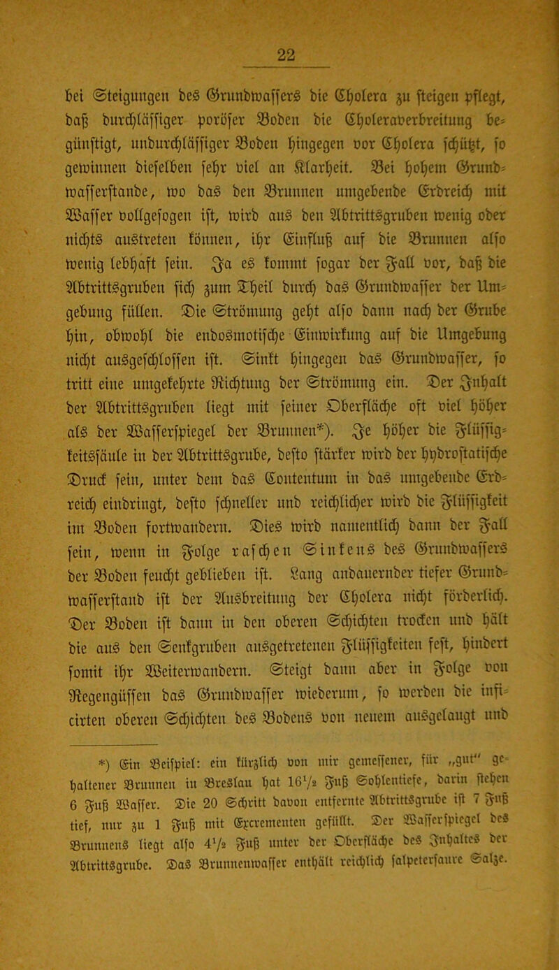 Sei Steigungen be§ @runbtuoffer§ bie S^otera ju ftetgen ^J^egt, ba^ bitvdjläffiger poröfer 23obeit bie StjoteraueTbreitung bc= güuftigt, unburcl^täffigcr Soben I}ingegen uor Spolera fo getuinueu biej'elbeu fe’^r uiet an 0art)eit. S3ei l^o^em @runb^ luaffevftanbe, iuo baö ben Söruunen umgebenbe ßrbreic^ mit Sßaffer bottgefogen ift, mivb au§ ben Stbtrittggruben menig ober nid)t§ austreten fönnen, iljr @inftu§ auf bie S3runnen atfo toenig teb!§aft fein. ;^a e§ tommt fogar ber ^aü bor, baß bie SlbtrittSgruben fid) guin 5t^eil burd) baS ©runbmaffer ber Um* gebung fiiden. ®ie Strömung get)t atfo bann nac^ ber @rube t}in, obtbotit bie enboSmotifc^e ©imbirfnng auf bie Umgebung nid)t auSgefd}toffen ift. Stuft Ijingegen baS ©runbtoaffer, fo tritt eine umgefe'^rte 9fic§tung ber Strömung ein. ®er ifjn^tt ber SfbtrittSgrubcn liegt mit feiner Oberfläche oft biet höhei^ atS ber Safferflieget ber tBrunneifO* ^öl)er bie gtüffig^ leitSfäute in ber StbtrittSgrube, befto ftärfer mirb ber h^broftatifche Orucf fein, unter bem baS Sontentum in baS nmgebenbe @rb* reich einbringt, befto fdjnetter nnb reiöhtid)e^' ^tnfÜS'^eit im Soben fortmanbern. ®ieS mirb namenttid} bann ber f^att fein, menn in ^otge rafdjen SinfenS beS ©rnnbloafferä ber Soben feucht geblieben ift. Sang anbanernber tiefer ©runb* toafferftanb ift ber StuSbreitnng ber ©holera nidjt förbertid). Oer tSoben ift bann in ben oberen Sd)id)tcn trocfen unb hätt bie aus ben Senfgruben ausgetretenen f^tüffigfciten feft, hinbert fomit ihr SCBeitermanbern. Steigt bann aber in f^otge oon gtegengüffen baS ©rnnbmaffer miebernm, fo merben bie infi* cirten oberen Sdjtdjten beS SobenS oon neuem anSgetaugt unb *) (Sin Seifpiet; ein türäticl^ oon iniv gcmegencr, für „gut ge« ^ttcner Srunnen in 33reStau hoi I6V2 fjnjj ©ohtcnticfc, bavin ßchcn 6 guß Söaffcr. ®ic 20 ©chritt baoon entfernte SlbtrittSgrube ijl 7 guß tief, nur ju 1 guff mit Cgjcrementcn gefüttt. ®er SaSafferfpicgel bc8 SBrunnenS liegt atfo 4Vs fjuß unter ber Dberftü^e beS Inhalte« ber StbtrittSgrnbe. ®aS Srunnenmaffer enthält reidhiith fatpcterfanre ©atje.