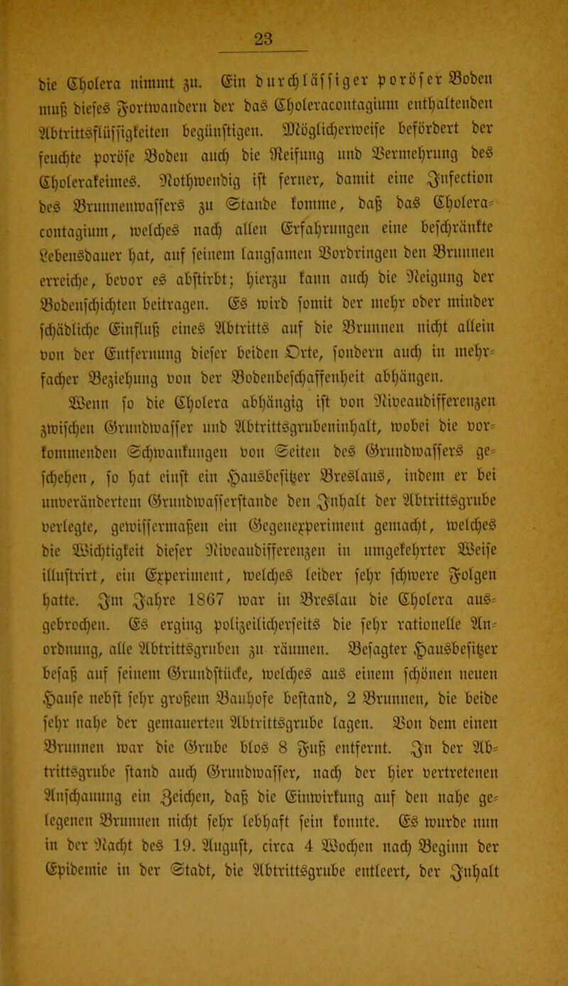 f' bie e^olera niitnnt 31t. @hi bitrc^täffigev poröferSoben mu^ biefeS g-orttuaubevu bcr ba§ eipteracontagium entl^altenben Slbtvitt^^rlüfjigMtcit begünstigen. SOtögtidjevineife beförbert ber feuchte povöfe SBoben and) bie 3teifnng nnb 3SevmeI)ntng beg ef)oievateime§. 9^otl^tt)enbig i[t fevnev, baniit eine ^nfection beö Svnnnenttiaffevö 311 ©taube foinine, ba§ ba§ 6t)otera«' contaginm, tüdc^eä nad) alten @vfat)nmgen eine befd)ränfte 8eben§banev I)at, auf feinem tangfamen ißovbringen ben SBrnnnen evvei^e, bcnor eg abftirbt; t)iev3U fann and) bie Steigung bev 93obenf^id)ten beitragen. @g mirb fomit ber nie^^r ober minber ft^äbtic^e @infln§ cineg Stbtrittg auf bie SBrnnnen nid)t attein t)on ber (Entfernung biefer beiben Orte, fonbern and) in me’^r* fat^er tBe3iet)ung non ber SBobenbefd)affen^eit abt)ängen. 3Benn fo bie (Et)otera abt)ängig ift üon iJtiüeanbifferensen 3tüifc^en ©runbluaffer nnb 3lbtrittggrubeninf)att, mobei bie üoiv fommenben ©c^manfnngen bon ©eiten beg (^rnnbmafferg ge= f^efien, fo t)at einft ein |)augbefil5er tBregtaug, inbent er bei unöeränbertcnt ©rnnbmafferftanbe ben ;f)n’^att ber Slbtrittggrube bertegte, geibiffernta|jen ein (Segene^-periment gemalt, metd)eg bie 2öid)tigfeit biefer 9iibeaubifferen3en in nmgefel)rter Seife ittuftrirt, ein ©j-periment, tbetd)eg teiber fet)r falbere f^otgen ^atte. :fyni .f^afire 1867 mar in SBregtau bie (Efiotera aug' gebro(^en. @g erging poti3eitid)erfeitg bie fel)r rationetle 2tn= orbnung, alte Stbtrittggrnben 31t räumen. SBefagter ^augbefi^er befaß auf feinem (55rnnbftürfe, metd)eg aug einem fc^önen neuen ^aufe nebft fet)r großem 93aid)ofe beftanb, 2 ^Brunnen, bie beibe fet)r nat)e ber gemauerten Slbtrittggrube tagen. 35on bem einen Srnnnen mar bie ®rube btog 8 entfernt, ^n ber 2lb' trittggrnbe ftanb ant^ ©rnnbmaffer, nacß ber f)ier bertretenen Slnf^auung ein baß bie (Einmirtung auf ben nat)c ge« tegenen tBrnnnen nid)t fet)r tebl)aft fein fonntc. @g mürbe nun in ber iJiacßt beg 19. Stnguft, circa 4 Sod)en nac^ SBeginn ber (Epibemie in ber ©tabt, bie Slbtrittggrube entteert, ber .fjufjatt