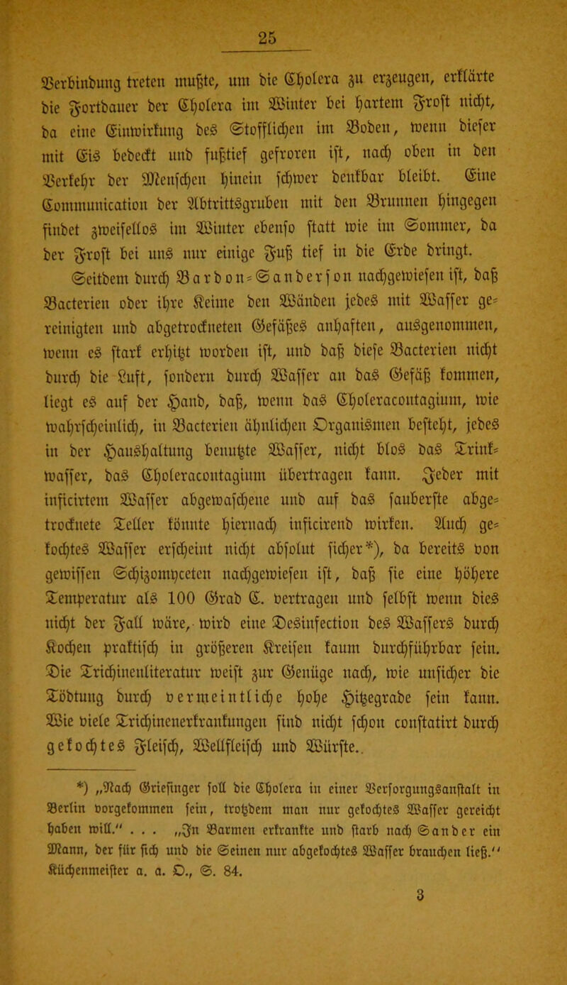 SSevbiubung treten inu^te, um bte ©I}olera gu erjeugen, erftärte bie gortbauer ber (Sljoteva im Sinter bei I^artem ?^ro[t nid^t, ba eine (ginmirfnng be§ ©toffad}en im Soben, menn biefer mit bebedt nnb fupef gefroren ift, nac^ oben in ben 33erfe^r ber ajienfe^en l}inein fd}mer benfbar bteibt. ©ine eommunication ber üibtrittggrubeu mit ben SBrunnen t)ingegen finbet ämeifettoS im Sinter ebenfo ftatt mie im ©ommer, ba ber f^roft bei unä nur einige tief in bie @rbe bringt. ©eitbem bur^ 33 a r b o n = © a n b e r f o n nadjgemiefen ift, ba^ SBacterien ober il)re teime ben Sänben febeS mit Saffer ge= reinigten nnb abgetrodneten ©efd^eö anijaften, auggenommen, menn eg ftarf er^i^t morben ift, nnb ba^ biefe Sacterien nic^t burd) bie 8uft, fonbern burd) Saffer an bag ®efäß fommen, liegt eg auf ber |)anb, ba^, menn bag ©l^oleracontagium, mie mal)rfd}einlid), in S3acterien ä^^nlit^en Drganigmen beftefit, febeg in ber ^angl}altung benu^te Saffer, nic^t blog bag 5trinf* maffer, bag (S^^oleracontagium übertragen lann. ^eber mit inficirtem Saffer abgemafd)ene nnb auf bag fauberfte abge* trodnete Seiler fönnte l)iernac^ inficirenb mirfen. 2lnc§ ge* fod}teg Saffer erfc^eint nid}t abfolnt fid}er'*'), ba bereitg bon gemiffen ©c^ijorntjeeten na^gemiefen ift, ba^ fie eine l}öfiere Semfjeratur alg 100 @rab bertragen nnb felbft menn bieg nic^t ber fjall märe, mirb eine ®eginfection beg Safferg burc^ Äo^en |)raftif^ in größeren Greifen faum burd}fü^rbar fein. Sie Sric^inenliteratur meift gur ©enüge nad), mie unfid)er bie Sobtnng bur^ bermeintlic^e l}ol)e |)i^egrabe fein lann. Sie biete Sri(^inenerfranfungen finb nic^t fc^on conftatirt burdi gelocht eg fjleifc^, Setlfleifc!^ nnb Sürfte.. *) „9la^ (Stiefmger foll bte (Spolera in einer SBcrforgnngSanjlalt in SBertin »orgefommen fein, trofjbem man nnr getoebtes SSaffer gerei<bt haben miß. . . . „3fn ©armen erfranfte nnb jiarb nad; ©onber ein SDJann, ber für fub nnb bie ©einen nur abgefoebteS SBaffer brauchen ließ. fiüchenmeifler o. a. D., ©. 84. 3