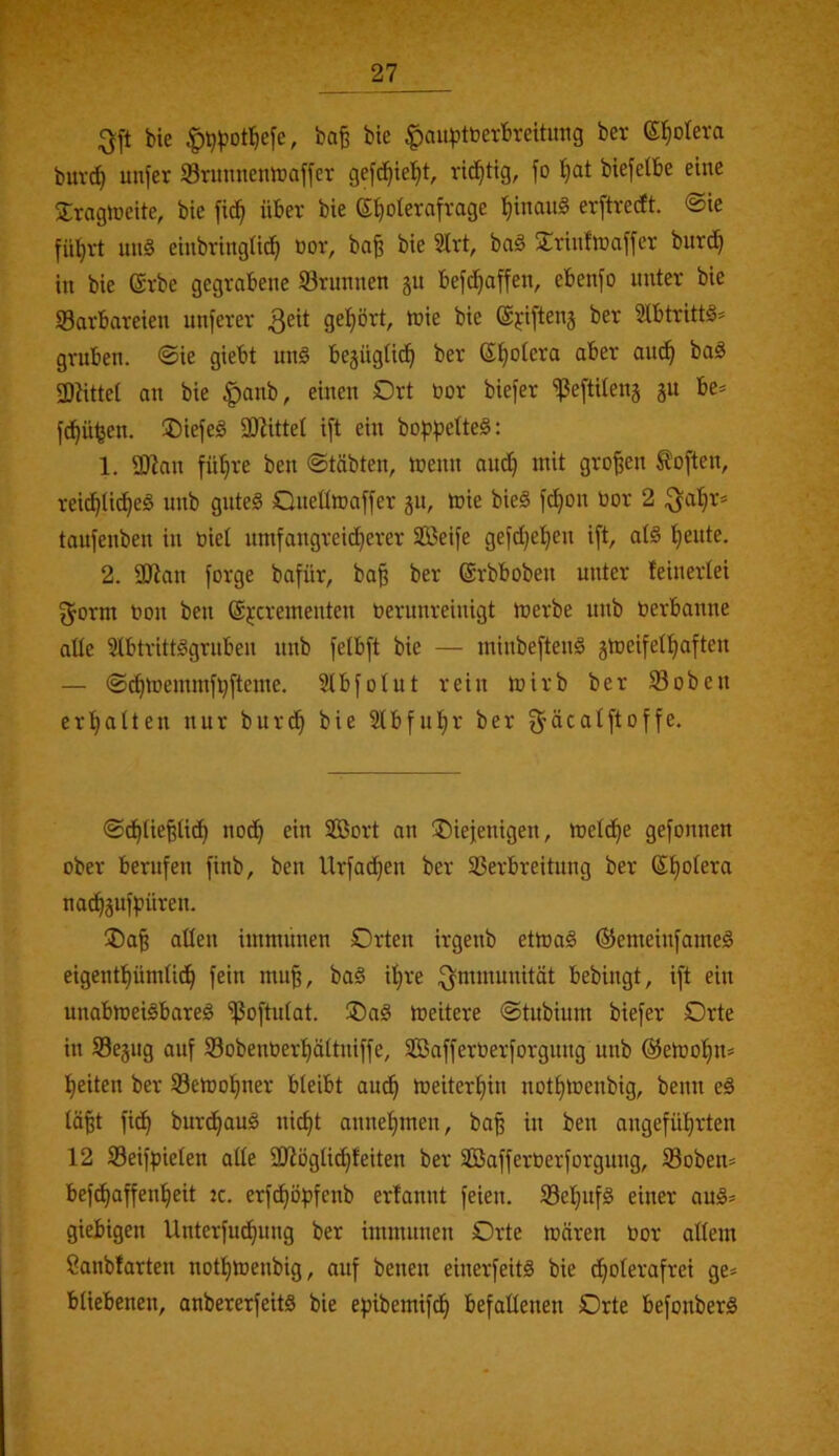 bie |)^^?otf|efe, bo^ bte Ijau^tberbreitmig bev (S^oleva buvc^ unfer Srunnenlraffer gefc^ie^t, vit^ttg, fo biefelbe eine Xrogtneite, bie fid^ über bie S^olerafrage l^inauS erftrecft @ie fü^vt uug eiiibringlic^ »or, bo^ bie 2Irt, ba§ STrinftnaffer burc^ in bie (Srbe gegrabene S3runnen gu befd^affen, ebenfo unter bie Barbareien unferer gehört, tnie bie ©fiftenj ber 3lbtrittö= gruben. ®ie giebt unö bejüglid^ ber (Spolera aber aud^ ba§ 3)Kttet an bie |)anb, einen Drt bor biefer ißeftUens gu be* fd^ütjen. ®iefeg 30littel ift ein bop))ette§: 1. 3J?an fü^re ben «Stabten, inenn and^ mit großen Soften, reid^lid^eö unb gutes Qneümaffer ju, mie bieS f^on bor 2 ^a!^r= taufenben in biel nmfangreid^erer Seife gefd)e!^en ift, atS 'feilte. 2. aJian forge bafür, ba§ ber ©rbboben unter feinertei f^orm bon ben ©jcrementen berunreinigt merbe unb berbanne alle 3lbtrittSgruben unb felbft bie — minbeftenS gtocifet^^aften — Sd^toemmfvfteme. Slbfotut rein mirb ber Boben ertjalten nur burd^ bie 5tbfu!^r ber ^äcatftoffe. Sd^tiepd^ nod^ ein Sort an üDiefenigen, meld^e gefonnen ober berufen finb, ben Urfadf)en ber Berbreitung ber (Sl^otera nad^jnfpüren. ®a^ aüen immunen Orten irgenb etmaS ©emeinfameS eigentt)ümtid^ fein mu^, baS ifjre if^mmunität bebingt, ift ein unabmeiSboreS Boftutat. ®aS meitere Stubium biefer Orte in Bejug auf Bobenberl^ättniffe, Safferberforgung unb ©etoo^n» l^eiten ber Betoo^ner bleibt aud^ toeiter^in notljmenbig, beim eS lä^t fid^ burd^auS nic^t anne^men, ba^ in ben angefü^^rten 12 Beifpielen alle SJiöglid^feiten ber Safferberforgung, Boben^ befd^affen^^eit jc. erfd^opfenb erfannt feien. Bel}ufS einer aus* giebigen Unterfud^img ber immunen Orte mären bor allem ßanblarten not^menbig, auf benen einerfeitS bie d^olerafrei ge* bliebenen, anbererfeitS bie epibemifd^ befallenen Orte befonberS