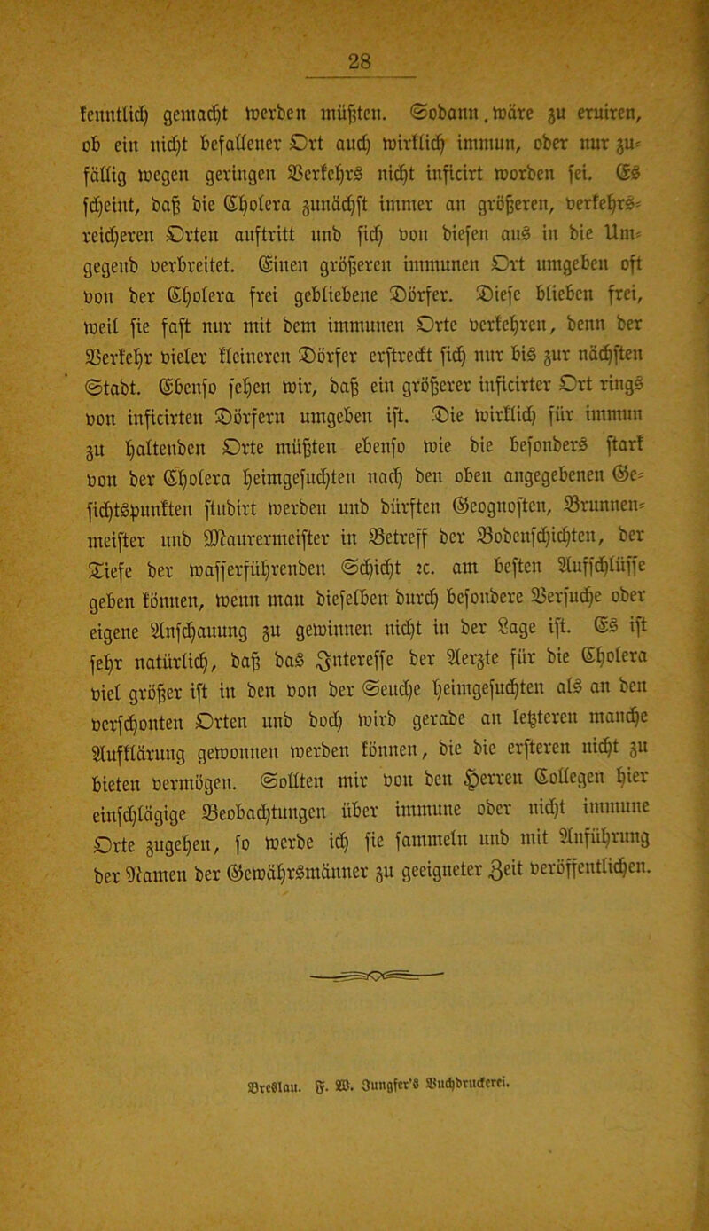 fenntUtf) gemacht ircrben müßten. ®obami. märe ju eruiren, ob ein nidjt befaüener Drt and) mirfüd^ immun, ober nur gu^ fällig megen geringen 93erlcl}rg nid^t inficirt morben fei. fd)eint, ba^ bie ®l}olera gunäiifift immer an größeren, berfel^rs^ reidjeren Orten auftritt unb fi^ oon biefen auö in bie Um» gegenb Oerbreitet, ©inen größeren immunen Ort umgeben oft Oon ber ©l^olera frei gebliebene Dörfer. Oiefe blieben frei, toeil fie faft nur mit bem immunen Orte oerlel^ren, benn ber aSerlel^r oieler Heineren Oörfer erftredt fic^ nur big 5ur näc^ften ©tabt. ©benfo fe^en mir, ba^ ein größerer inficirtcr Ort ringö oon inficirten Oörfern umgeben ift. Oie mirllic^ für immun gu Ijaltenben Orte müßten ebenfo mie bie befonberö ftar! oon ber ©Ijolera I;ieimgefuc^ten nac^ ben oben angegebenen ©e» fid)t§f}mxlten ftubirt merben unb bürften ©eognoften, Srunnen» meifter nnb SKaurermeifter in Setreff ber Sobenfd}ic^ten, ber Oiefe ber mafferfül^renben ©d}id}t :c. am beften 21uff(^lüffe geben lönnen, menn man biefelben burd) befonbcre Serfu^e ober eigene Slnfc^auung gu geminnen nid}t in ber Sage ift. ©§ ift fel^r natürlich, ba^ baä ^ntereffe ber ^erjte für bie ©^olera Oiel größer ift in ben oon ber @eud)e ^eimgefud)ten alg an ben oerft^oitten Orten unb bod} mirb gerobe an letzteren mam^^e Slufllärung gemonnen merben fönnen, bie bie erfteren ni^t gu bieten oermögen, ©oüten mir Oon ben |)erren ©ollcgen ^ier einfdjlägige Seobad)tungen über immune ober nid}t immune Orte guge^en, fo merbe id) fie fammeln unb mit Stnfül^rung ber 'Dlamen ber ©emäl^r§männer gu geeigneter 3eit oeröffcntlid^en. StcSlou. g. SB. 3unfl{«’6 SiK^brudcrci.