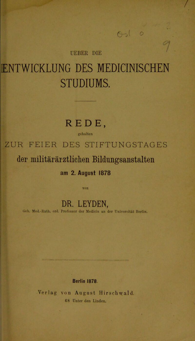 / UEBER DIE ENTWICKLUNG DES MEDICINISCHEN STUDIUMS. REDE, gehalten ZUR FEIER DES STIFTUNGSTAGES der militärärztlichen Bildungsanstalten am 2. August 1878 DR. LEYDEN, Geh. Med.-Kath, ord. Professor der Medicin an der Universität Berlin. Berlin 1878. Verlag von August Hirschwald. 68 Unter den Linden.