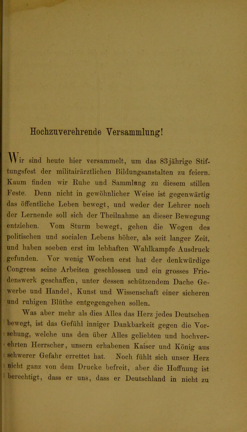 Hochzuverehrende Versammlung! V> ir sind heute hier versammelt, um das 83jährige Stif- tungsfest der militairärztlichen Bildungsanstalten zu feiern. Kaum finden wir Ruhe und Sammlung zu diesem stillen Feste. Denn nicht in gewöhnlicher Weise ist gegenwärtig das öffentliche Leben bewegt, und weder der Lehrer noch der Lernende soll sich der Theilnahme an dieser Bewegung entziehen. Vom Sturm bewegt, gehen die Wogen des politischen und socialen Lebens höher, als seit langer Zeit, und haben soeben erst im lebhaften Wahlkampfe Ausdruck gefunden. Vor wenig Wochen erst hat der denkwürdige Congress seine Arbeiten geschlossen und ein grosses Frie- denswerk geschaffen, unter dessen schützendem Dache Ge- werbe und Handel, Kunst und Wissenschaft einer sicheren und ruhigen Blüthe entgegengehen sollen. Was aber mehr als dies Alles das Herz jedes Deutschen bewegt, ist das Gefühl inniger Dankbarkeit gegen die Vor- sehung, welche uns den über Alles geliebten und hochver- ■ ehrten Herrscher, unsern erhabenen Kaiser und König aus • schwerer Gefahr errettet hat. Noch fühlt sich unser Herz : nicht ganz von dem Drucke befreit, aber die Hoffnung ist berechtigt, dass er uns, dass er Deutschland in nicht zu