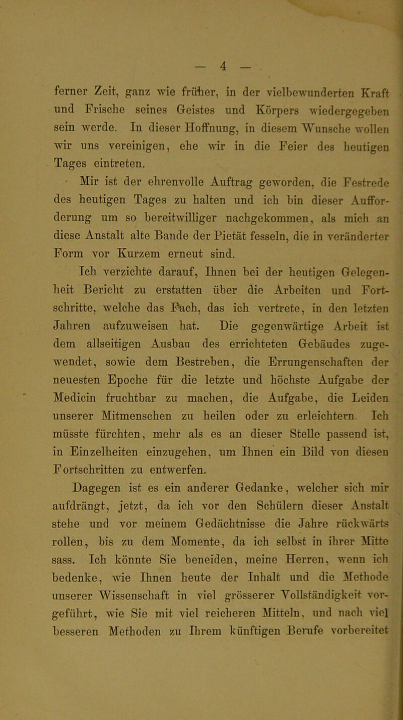 ferner Zeit, ganz wie früher, in der vielbewiinderten Kraft und Frische seines Geistes und Körpers wiedergegeben sein werde. In dieser Hoffnung, in diesem Wunsche wollen wir uns vereinigen, ehe wir in die Feier des heutigen Tages ein treten. ' Mir ist der ehrenvolle Auftrag geworden, die Festrede des heutigen Tages zu halten und ich bin dieser Auffor- derung um so bereitwilliger nachgekommen, als mich an diese Anstalt alte Bande der Pietät fesseln, die in veränderter Form vor Kurzem erneut sind. Ich verzichte darauf, Ihnen bei der heutigen Gelegen- heit Bericht zu erstatten über die Arbeiten imd Fort- schritte, welche das Fach, das ich vertrete, in den letzten Jahren aufzuweisen hat. Die gegenwärtige Arbeit ist dem allseitigen Ausbau des errichteten Gebäudes zuge- wendet, sowie dem Bestreben, die Errungenschaften der neuesten Epoche für die letzte und höchste Aufgabe der Medicin fruchtbar zu machen, die Aufgabe, die Leiden unserer Mitmenschen zu heilen oder zu erleichtern. Ich müsste fürchten, mehr als es an dieser Stelle passend ist, in Einzelheiten einzugehen, um Ihnen ein Bild von diesen Fortschritten zu entwerfen. Dagegen ist es ein anderer Gedanke, welcher sich mir aufdrängt, jetzt, da ich vor den Schülern dieser Anstalt stehe und vor meinem Gedächtnisse die Jahre rückwärts rollen, bis zu dem Momente, da ich selbst in ihrer Mitte sass. Ich könnte Sie beneiden, meine Herren, wenn ich bedenke, wie Ihnen heute der Inhalt und die Methode unserer Wissenschaft in viel grösserer Vollständigkeit vor- geführt, wie Sie mit viel reicheren Mitteln, und nach viel besseren Methoden zu Ihrem künftigen Berufe vorbereitet