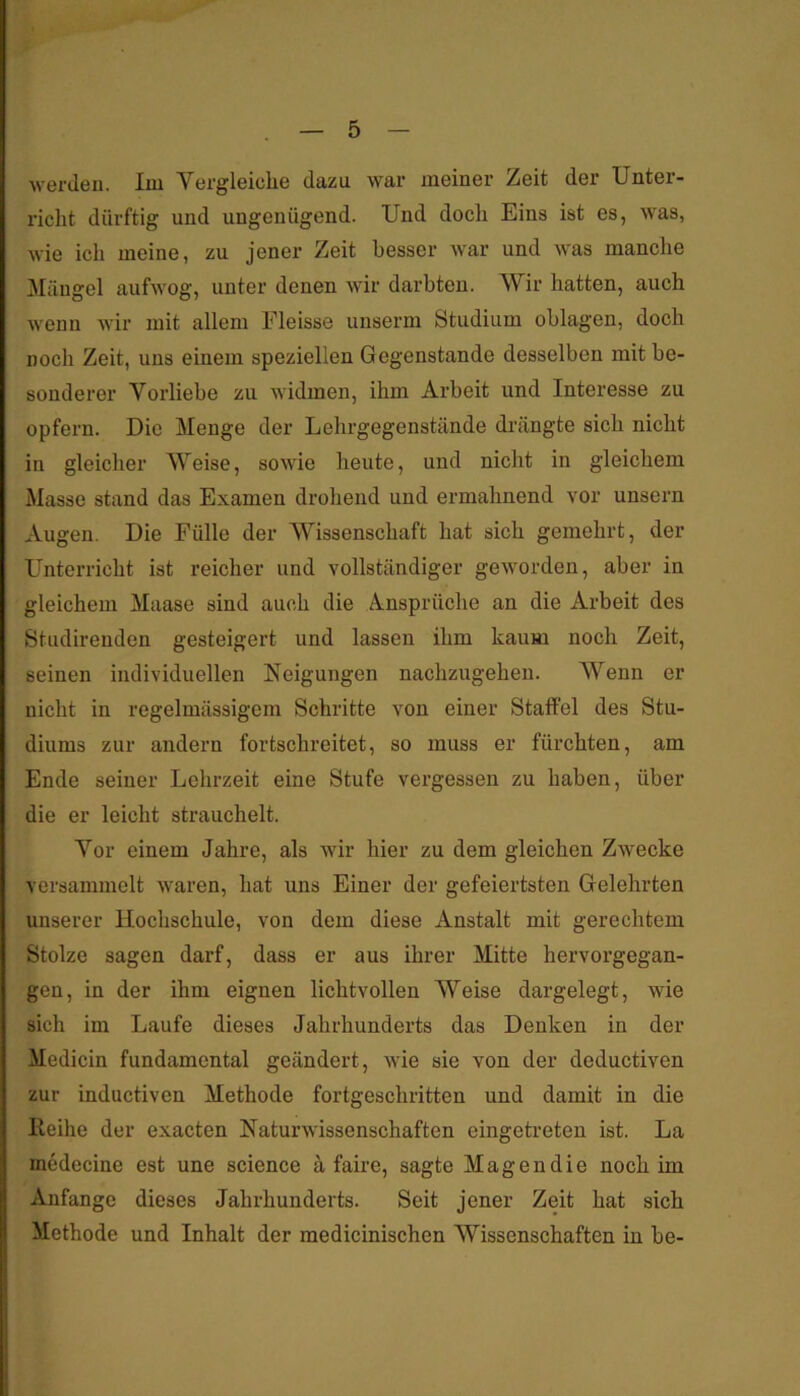 werden. Im Vergleiche dazu war meiner Zeit der Unter- richt dürftig und ungenügend. Und doch Eins ist es, was, wie ich meine, zu jener Zeit besser war und was manche Mängel aufwog, unter denen wir darbten. AVir hatten, auch wenn wir mit allem Eleisse unserm Studium oblagen, doch noch Zeit, uns einem speziellen Gegenstände desselben mit be- sonderer Vorliebe zu widmen, ihm Arbeit und Interesse zu opfern. Die Menge der Lehrgegenstände di’ängte sich nicht in gleicher Weise, sowie heute, und nicht in gleichem Masse stand das Examen drohend und ermahnend vor unsern Augen. Die Fülle der Wissenschaft hat sich gemehrt, der Unterricht ist reicher und vollständiger geworden, aber in gleichem Maase sind auch die A.nsprüche an die Arbeit des Studirenden gesteigert und lassen ihm kaum noch Zeit, seinen individuellen Neigungen nachzugeheu. AVenn er nicht in regelmässigem Schritte von einer Staffel des Stu- diums zur andern fortschreitet, so muss er fürchten, am Ende seiner Lehrzeit eine Stufe vergessen zu haben, über die er leicht strauchelt. A^or einem Jahre, als wir hier zu dem gleichen Zwecke versammelt waren, hat uns Einer der gefeiertsten Gelehrten unserer Hochschule, von dem diese Anstalt mit gerechtem Stolze sagen darf, dass er aus ihrer Mitte hervorgegan- gen, in der ihm eignen lichtvollen AVeise dargelegt, wie sich im Laufe dieses Jahrhunderts das Denken in der Medicin fundamental geändert, wie sie von der deductiven zur inductiven Methode fortgeschritten und damit in die Reihe der exacten Naturwissenschaften eingetreten ist. La medecine est une science ä faire, sagte Magendie noch im Anfänge dieses Jahrhunderts. Seit jener Zeit hat sich Methode und Inhalt der medicinischen Wissenschaften in be-