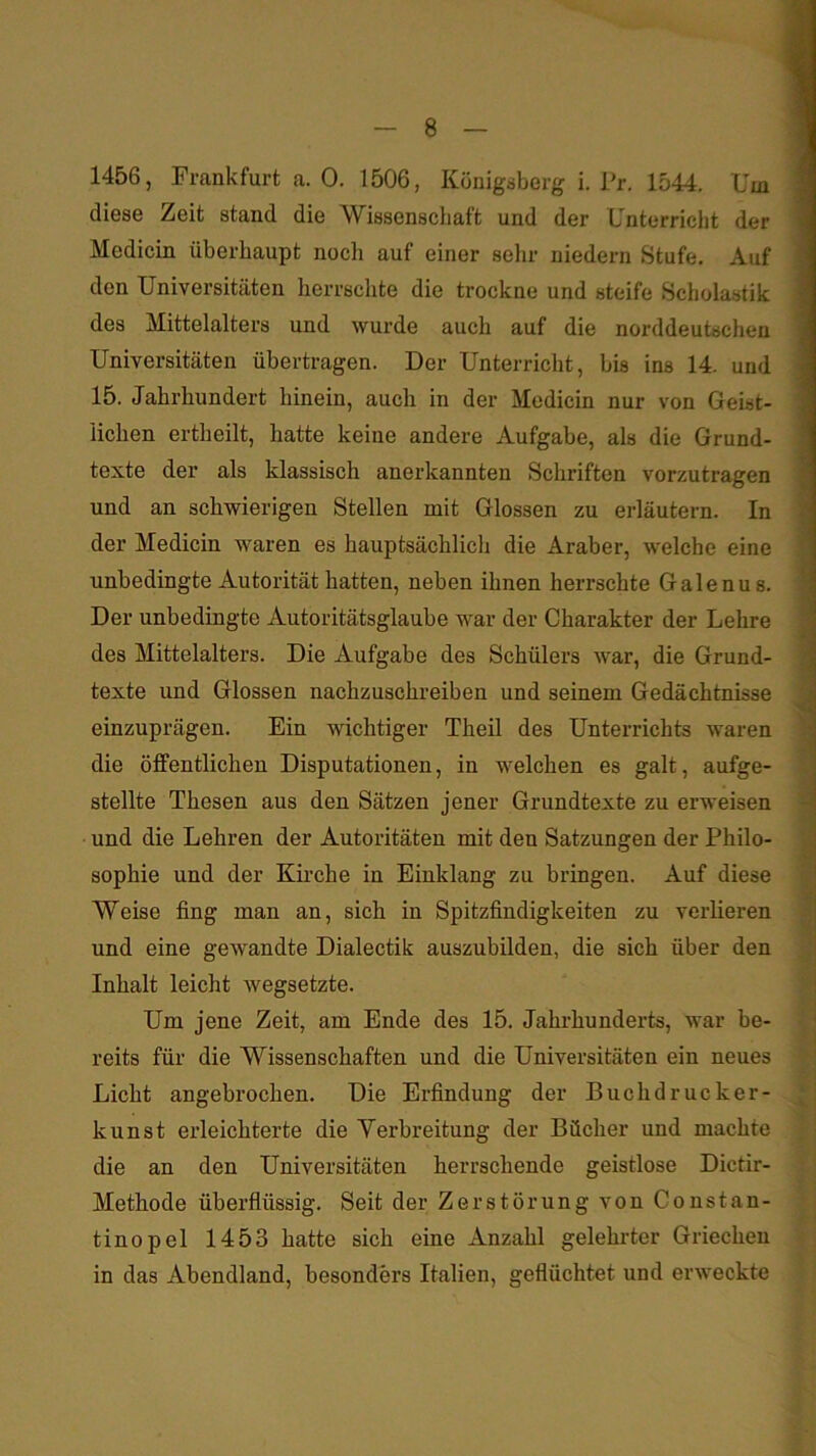 1456, Frankfurt a. 0. 1506, Königsberg i. Pr, 1544. Um diese Zeit stand die Wissenscliaft und der Unterricht der Medicin überhaupt noch auf einer sehr niedern Stufe, Auf den Universitäten herrschte die trockne und steife Scholastik des Mittelalters und wurde auch auf die norddeutschen Universitäten übertragen. Der Unterricht, bis ins 14. und 15. Jahrhundert hinein, auch in der Medicin nur von Geist- lichen ertheilt, hatte keine andere Aufgabe, als die Grund- texte der als klassisch anerkannten Schriften vorzutragen und an schwierigen Stellen mit Glossen zu erläutern. In der Medicin waren es hauptsächlich die Araber, welche eine unbedingte Autorität hatten, neben ihnen herrschte Galenus. Der unbedingte Autoritätsglaube war der Charakter der Lehre des Mittelalters. Die Aufgabe des Schülers war, die Grund- texte und Glossen nachzuschreiben und seinem Gedächtnisse einzuprägen. Ein wichtiger Theil des Unterrichts waren die öffentlichen Disputationen, in welchen es galt, aufge- stellte Thesen aus den Sätzen jener Grundtexte zu erweisen und die Lehren der Autoritäten mit den Satzungen der Philo- sophie und der Kirche in Einklang zu bringen. Auf diese Weise fing man an, sich in Spitzfindigkeiten zu verlieren und eine gewandte Dialectik auszubilden, die sich über den Inhalt leicht wegsetzte. Um jene Zeit, am Ende des 15. Jahrhunderts, war be- reits für die Wissenschaften und die Universitäten ein neues Licht angebrochen. Die Erfindung der Buchdrucker- kunst erleichterte die Verbreitung der Bücher und machte die an den Universitäten herrschende geistlose Dictir- Methode üherflüssig. Seit der Zerstörung von Constan- tinopel 1453 hatte sich eine Anzahl gelehrter Griechen in das Abendland, besonders Italien, geflüchtet und erweckte