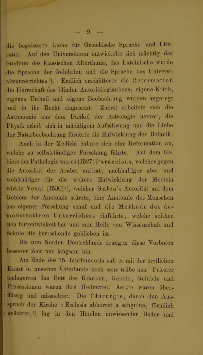 die begeisterte Liebe für Griechische Sprache und Lite- ratur. Auf den Universitäten entwickelte sich mächtig das Studium des klassischen Alterthums, das Lateinische wurde die Sprache der Gelehrten und die Sprache des Universi- tätsunterrichtes ^). Endlich erschütterte die Reformation die Herrschaft des blinden Autoritätsglaubens; eigene Kritik, eigenes Urtheil und eigene Beobachtung wurden angeregt und in ihr Recht eingesetzt. Zuerst arbeitete sich die Astronomie aus dem Dunkel der Astrologie hervor, die Physik erhob sich in mächtigem Aufschwung und die Liebe der Katurbeobachtung förderte die Entwicklung der Botanik. Auch in der Medicin bahnte sich eine Reformation an, welche zu selbstständiger Forschung führte. Auf dem Ge- biete derPathologie war es (1527) Paracelsus, welcher gegen die Autorität der Araber auftrat; nachhaltiger aber und Avohlthätiger für die weitere Entwicklung der Medicin wirkte Yesal (1530)^), welcher Galen’s Autorität auf dem Gebiete der Anatomie stürzte, eine Anatomie des Menschen aus eigener Forschung schuf und die Methode des de- monstrativen Unterrichtes einführte, welche seither sich fortentwickelt hat und zum Heile von Wissenschaft und Schule die herrschende geblieben ist. Bis zum Norden Deutschlands drangen diese Vorboten besserer Zeit nur langsam hin. Am Ende des 15. Jahrhunderts sah es mit der ärztlichen Kunst in unserem Vaterlande noch sehr trübe aus. Priester umlagerten das Bett des Kranken, Gebete, Gelübde und Processionen waren ihre Heilmittel; Aerzte waren über- ! flüssig und missachtet. Die Chirurgie, durch den Aus- spruch der Kirche : Ecclesia abhorret a sanguine, förmlich geächtet,®) lag in den Händen unwissender Bader und