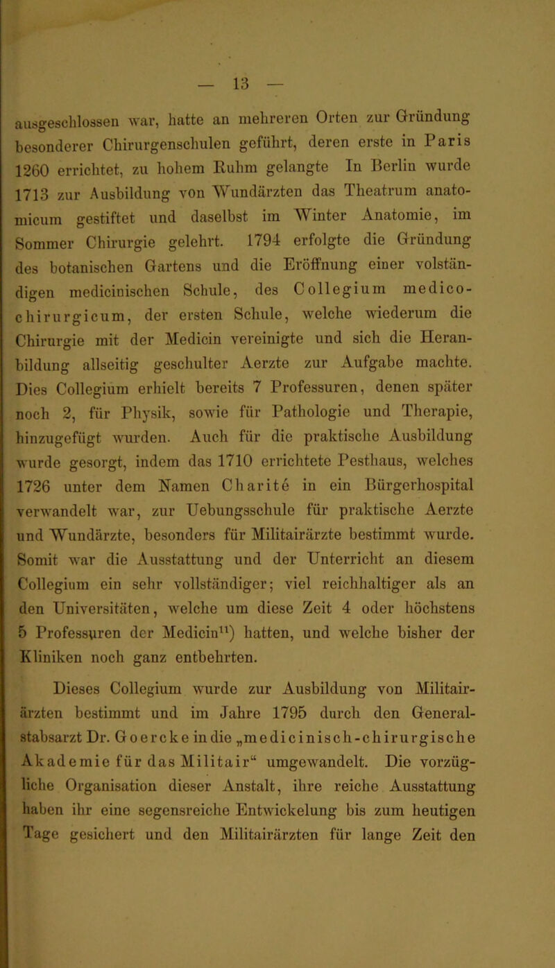 ausgeschlossen war, hatte an mehreren Orten zur Gründung besonderer Chirurgenschulen geführt, deren erste in Paris 1260 errichtet, zu hohem Ruhm gelangte In Berlin wurde 1713 zur Ausbildung von Wundärzten das Theatrum anato- micum gestiftet und daselbst im A/Vinter Anatomie, im Sommer Chirurgie gelehrt. 1794 erfolgte die Gründung des botanischen Gartens und die Eröffnung einer volstän- digen medicinischen Schule, des Collegium medico- chirurgicum, der ersten Schule, welche wiederum die Chirurgie mit der Medicin vereinigte und sich die Heran- bildung allseitig geschulter Aerzte zur Aufgabe machte. Dies Collegium erhielt bereits 7 Professuren, denen später noch 2, für Physik, sowie für Pathologie und Therapie, hinzugefügt wurden. Auch für die praktische Ausbildung wurde gesorgt, indem das 1710 errichtete Pesthaus, welches 1726 unter dem Namen Charite in ein Bürgerhospital verwandelt war, zur Uebungsschule für praktische Aerzte und Wundärzte, besonders für Militairärzte bestimmt wurde. Somit war die Ausstattung und der Unterricht an diesem Collegium ein sehr vollständiger; viel reichhaltiger als an den Universitäten, welche um diese Zeit 4 oder höchstens 5 Professuren der Medicin^^) hatten, und welche bisher der Kliniken noch ganz entbehrten. Dieses Collegium wurde zur Ausbildung von Militair- ärzten bestimmt und im Jahre 1795 durch den General- stabsarzt Dr. Goercke in die „medicinisch-chirurgische Akademie für das Militair“ umgewandelt. Die vorzüg- liche Organisation dieser Anstalt, ihre reiche Ausstattung haben ihr eine segensreiche Entwickelung bis zum heutigen Tage gesichert und den Militairärzten für lange Zeit den