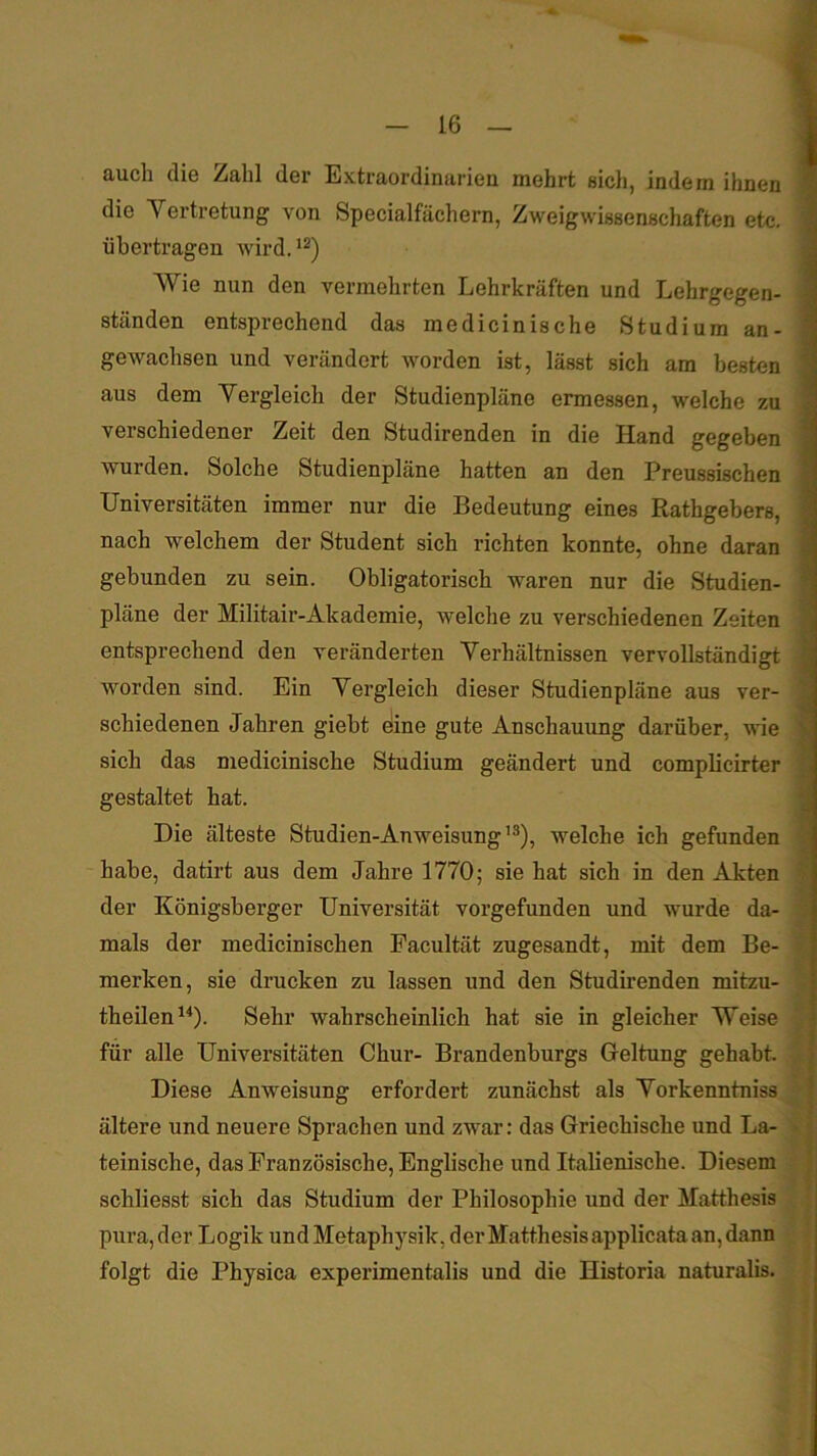iiucli dio ^ähl dor ExtraordiniiricD. inöhrt sich, indßni ihnen fl die Vertretung von Specialfächern, Zweigwissenschaften etc. 1 übertragen wird. fl Wie nun den vermehrten Lehrkräften und Lehrgegen- 1 ständen entsprechend das medicinische Studium an- ■ gewachsen und verändert worden ist, lässt sich am besten 1 aus dem Vergleich der Studienpläne ermessen, welche zu 1 verschiedener Zeit den Studirenden in die Hand gegeben 9 wurden. Solche Studienpläne hatten an den Preussischen fl Universitäten immer nur die Bedeutung eines Rathgebers, ■ nach welchem der Student sich richten konnte, ohne daran ■ gebunden zu sein. Obligatorisch waren nur die Studien- fl pläne der Militair-Akademie, welche zu verschiedenen Zeiten fl entsprechend den veränderten Verhältnissen vervollständigt 1 worden sind. Ein Vergleich dieser Studienpläne aus ver- fl schiedenen Jahren giebt eine gute Anschauung darüber, wie a sich das medicinische Studium geändert und complicirter 9 gestaltet hat. fl Die älteste Studien-Anweisung’^), welche ich gefunden fl habe, datirt aus dem Jahre 1770; sie hat sich in den Akten I der Königsberger Universität vorgefunden und wurde da- $ '♦■g mals der medicinischen Pacultät zugesandt, mit dem Be- % merken, sie drucken zu lassen und den Studirenden mitzu- theilen^O- Sehr wahrscheinlich hat sie in gleicher Weise für alle Universitäten Chur- Brandenburgs Geltung gehabt, 4 Diese Anweisung erfordert zunächst als Vorkenntniss x' ältere und neuere Sprachen und zwar: das Griechische und La- teinische, das Französische, Englische und Italienische. Diesem j schliesst sich das Studium der Philosophie und der Matthesis pura, der Logik und Metaphysik, der Matthesis applicata an, dann I