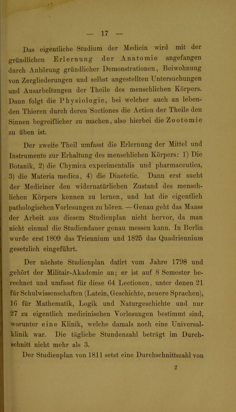 Das eigentliche Studium der Medicin wird mit der gründlichen Erlernung der Anatomie angefangen durch Anhörung gründlicher Demonstrationen, Beiwohnung von Zergliederungen und selbst angestellten Untersuchungen und Ausarbeitungen der Theile des menschlichen Körpers. Dann folgt die Physiologie, hei welcher auch an leben- den Thieren durch deren Sectiones die Action der Theile den Sinnen begreiflicher zu machen, also hierbei die Zootomie zu üben ist. Der zweite Theil umfasst die Erlernung der Mittel und Instrumente zur Erhaltung des menschlichen Körpers: 1) Die Botanik, 2) die Chymica experimentalis und pharmaceutica, 3) die Materia medica, 4) die Diaetetic. Dann erst sucht der Mediciner den widernatürlichen Zustand des mensch- lichen Körpers kennen zu lernen, und hat die eigentlich pathologischen Vorlesungen zu hören. — Genau geht das Maass der Arbeit aus diesem Studienplan nicht hervor, da man nicht einmal die Studiendauer genau messen kann. In Berlin wurde erst 1809 das Triennium und 1825 das Quadriennium gesetzlich eingeführt. Der nächste Studienplan datirt vom Jahre 1798 und gehört der Militair-Akademie an; er ist auf 8 Semester be- rechnet und umfasst für diese 64 Lectionen, unter denen 21 für Schulwissenschaften (Latein, Geschichte, neuere Sprachen), 16 für Mathematik, Logik und Naturgeschichte und nur 27 zu eigentlich medicinischen Vorlesungen bestimmt sind, worunter eine Klinik, welche damals noch eine Universal- klinik war. Die tägliche Stundenzahl beträgt im Durch- schnitt nicht mehr als 3. Der Studienplan von 1811 setzt eine Durchschnittszahl von 2