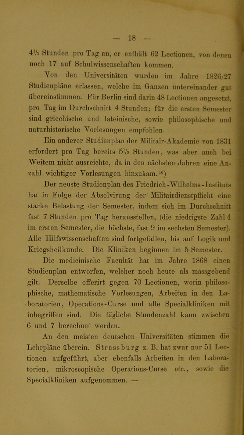 4'/3 Stunden pro Tag an, er enthält 62 Lectionen, von denen noch 17 auf Schulwissenschaften kommen. Von den Universitäten wurden im Jahre 1826/27 Studienpläne erlassen, welche im Ganzen untereinander gut übereinstiramen. Für Berlin sind darin 48 Lectionen angesetzt, pro Tag im Durchschnitt 4 Stunden; für die ersten Semester sind griechische und lateinische, sowie philosophische und naturhistorische Voi’lesungen empfohlen. Ein anderer Studienplan der Militair-Akademie von 1831 erfordert pro Tag bereits 5V2 Stunden, was aber auch bei Weitem nicht ausreichte, da in den nächsten Jahren eine An- zahl wichtiger Vorlesungen hinzukam.’®) Der neuste Studienplan des Friedrich-Wilhelms-Instituts hat in Folge der Absolvirung der Militairdienstpflicht eine starke Belastung der Semester, indem sich im Durchschnitt fast 7 Stunden pro Tag herausstellen, (die niedrigste Zahl 4 ira ersten Semester, die höchste, fast 9 im sechsten Semester). Alle Hilfswissenschaften sind fortgefallen, bis auf Logik und Kriegsheilkunde. Die Kliniken beginnen im 5 Semester. Die medicinische Facultät hat im Jahre 1868 einen Studienplan entworfen, welcher noch heute als massgebend gilt. Derselbe offerirt gegen 70 Lectionen, worin philoso- phische, mathematische Vorlesungen, Arbeiten in den La- boratorien, Operations-Curse und alle Specialkliniken mit inbegriffen sind. Die tägliche Stundenzahl kann zwischen 6 und 7 berechnet werden. An den meisten deutschen Universitäten stimmen die Lehrpläne überein. Strassburg z. B. hat zwar nur 51 Lec- tionen aufgeführt, aber ebenfalls Arbeiten in den Labora- torien, mikroscopische Operations-Curse etc., sowie die Specialkliniken aufgenommen. —