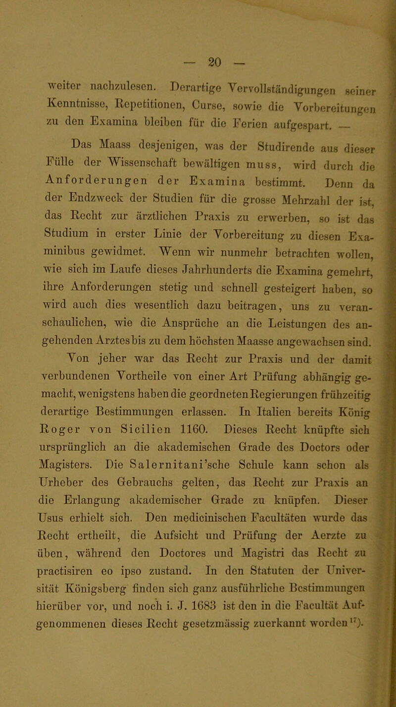 weiter nachzulesen. Derartige Vervollständigungen seiner Kenntnisse, Repetitionen, Curse, sowie die Vorbereitungen zu den Examina bleiben für die Ferien aufgespart, — Das Maass desjenigen, was der Studirende aus dieser Fülle der Wissenschaft bewältigen muss, wird durch die Anforderungen der Examina bestimmt. Denn da der Endzweck der Studien für die grosse Mehrzahl der ist, das Recht zur ärztlichen Praxis zu erwerben, so ist das Studium in erster Linie der Vorbereitung zu diesen Exa- minibus gewidmet. Wenn wir nunmehr betrachten wollen, wie sich im Laufe dieses Jahrhunderts die Examina gemehrt ihre Anforderungen stetig und schnell gesteigert haben, so wird auch dies wesentlich dazu beitragen, uns zu veran- schaulichen, wie die Ansprüche an die Leistungen des an- gehenden Arztes bis zu dem höchsten Maasse angewachsen sind. Von jeher war das Recht zur Praxis und der damit verbundenen Vortheile von einer Art Prüfung abhängig ge- macht, wenigstens haben die geordneten Regierungen frühzeitig derartige Bestimmungen erlassen. In Italien bereits König Roger von Sicilien 1160. Dieses Recht knüpfte sich ursprünglich an die akademischen Grade des Doctors oder Magisters. Die Salernitani’sche Schule kann schon als Urheber des Gebrauchs gelten, das Recht zur Praxis an die Erlangung akademischer Grade zu knüpfen. Dieser Usus erhielt sich. Den medicinischen Facultäten wurde das Recht ertheilt, die Aufsicht und Prüfung der Aerzte zu üben, während den Doctores und Magistri das Recht zu practisiren eo ipso zustand. In den Statuten der Univer- sität Königsberg finden sich ganz ausführliche Bestimmungen hierüber vor, und noch i. J. 1683 ist den in die Facultät Auf- genommenen dieses Recht gesetzmässig zuerkanut worden '0-