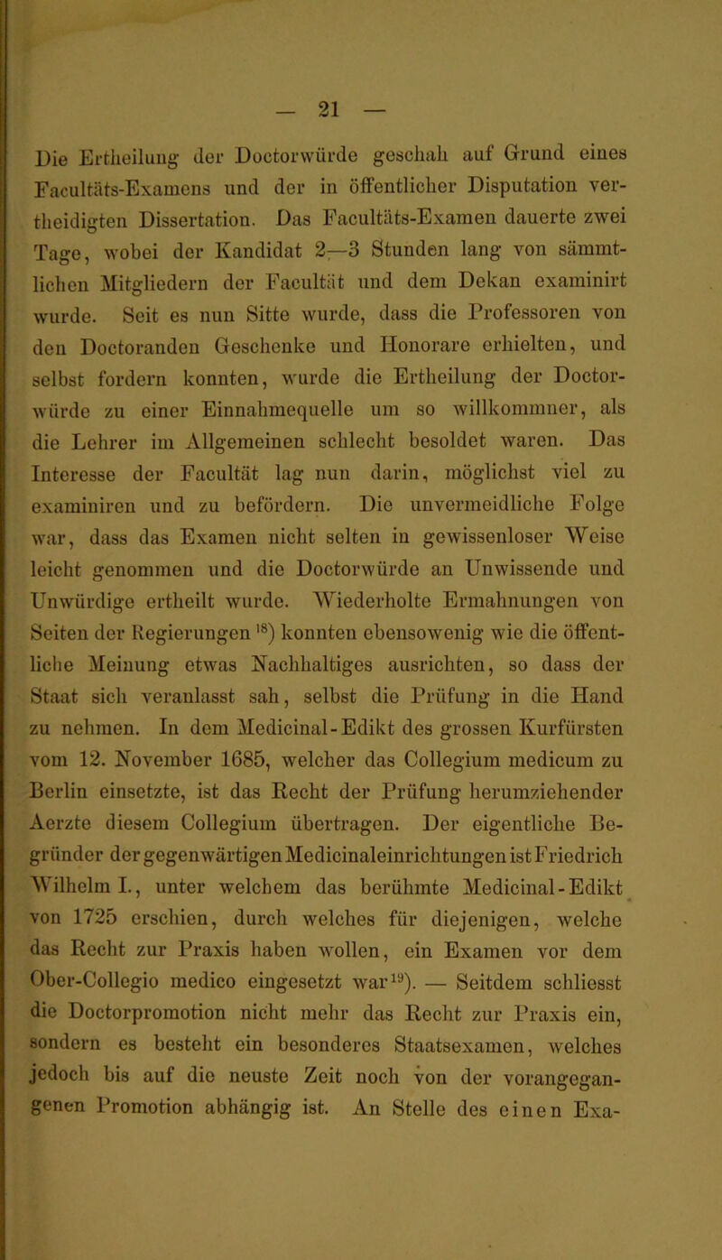 Die Ertlieiluiig der Docfcorwürde geschah auf Grund eines Facultäts-Examens und der in öflPentlicher Disputation ver- theidigten Dissertation. Das Facultäts-Examen dauerte zwei Tage, wobei der Kandidat 2—3 Stunden lang von sämmt- lichen Mitgliedern der Facultät und dem Dekan examinirt wurde. Seit es nun Sitte wurde, dass die Professoren von den Doctoranden Geschenke und Honorare erhielten, und selbst fordern konnten, wurde die Ertheilung der Doctor- würde zu einer Einnahmequelle um so willkommner, als die Lehrer im Allgemeinen schlecht besoldet waren. Das Interesse der Facultät lag nun darin, möglichst viel zu examiniren und zu befördern. Die unvermeidliche Folge war, dass das Examen nicht selten in gewissenloser Weise leicht genommen und die Doctorwürde an Unwissende und Unwürdige ertheilt wurde. Wiederholte Ermahnungen von Seiten der Regierungen '*) konnten ebensowenig wie die ölFent- liche Meinung etwas Nachhaltiges ausrichten, so dass der Staat sich veranlasst sah, selbst die Prüfung in die Hand zu nehmen. In dem Medicinal-Edikt des grossen Kurfürsten vom 12. November 1685, welcher das Collegium medicum zu Berlin einsetzte, ist das Recht der Prüfung herumziehender Aerzte diesem Collegium übertragen. Der eigentliche Be- gründer der gegenwärtigen Medicinaleinrichtungen ist Friedrich Wilhelm I., unter welchem das berühmte Medicinal-Edikt von 1725 erschien, durch welches für diejenigen, welche das Recht zur Praxis haben wollen, ein Examen vor dem Ober-Collegio medico eingesetzt war^^). — Seitdem schliesst die Doctorpromotion nicht mehr das Recht zur Praxis ein, sondern es besteht ein besonderes Staatsexamen, welches jedoch bis auf die neuste Zeit noch von der vorangegan- genen Promotion abhängig ist. An Stelle des einen Exa-