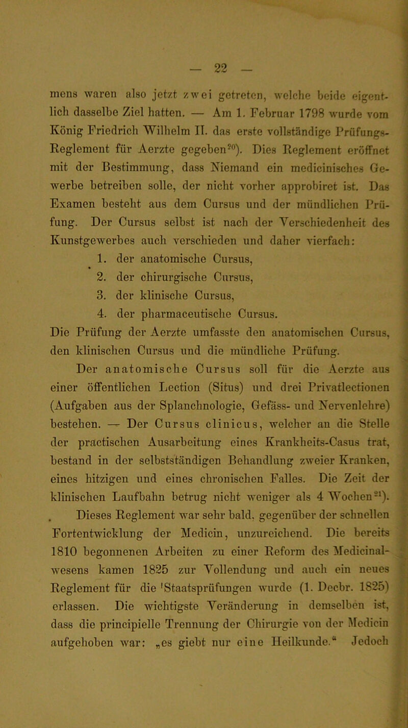 mens waren also jetzt zwei getreten, welclie beide eigent- lich dasselbe Ziel hatten. — Am 1. Februar 1798 wurde vom König Friedrich Wilhelm II. das erste vollständige Prüfungs- Reglement für Aerzte gegeben^“). Dies Reglement eröffnet mit der Bestimmung, dass Niemand ein medicinisches Ge- werbe betreiben solle, der nicht vorher approbiret ist. Das Examen besteht aus dem Cursus und der mündlichen Prü- fung. Der Cursus selbst ist nach der Verschiedenheit des Kunstgewerhes auch verschieden und daher vierfach: 1. der anatomische Cursus, 2. der chirurgische Cursus, 3. der klinische Cursus, 4. der pharmaceutische Cursus. Die Prüfung der Aerzte umfasste den anatomischen Cursus, den klinischen Cursus und die mündliche Prüfung. Der anatomische Cursus soll für die Aerzte aus einer öffentlichen Lection (Situs) und drei Privatlectionen (Aufgaben aus der Splanchnologie, Gefäss- und Nervenlehre) bestehen. — Der Cursus clinicus, welcher an die Stelle der practischen Ausarbeitung eines Krankheits-Casus trat, bestand in der selbstständigen Behandlung zweier Kranken, eines hitzigen und eines chronischen Falles. Die Zeit der klinischen Laufbahn betrug nicht weniger als 4 Wochen-^). . Dieses Reglement war sehr bald, gegenüber der schnellen Fortentwicklung der Medicin, unzureichend. Die bereits 1810 begonnenen Arbeiten zu einer Reform des Medicinal- wesens kamen 1825 zur Vollendung und auch ein neues Reglement für die 'Staatsprüfungen wurde (1. Decbr. 1825) erlassen. Die wichtigste Veränderung in demselben ist, dass die principielle Trennung der Chirurgie von der Medicin aufgehoben war: „es giebt nur eine Heilkunde.“ Jedoch