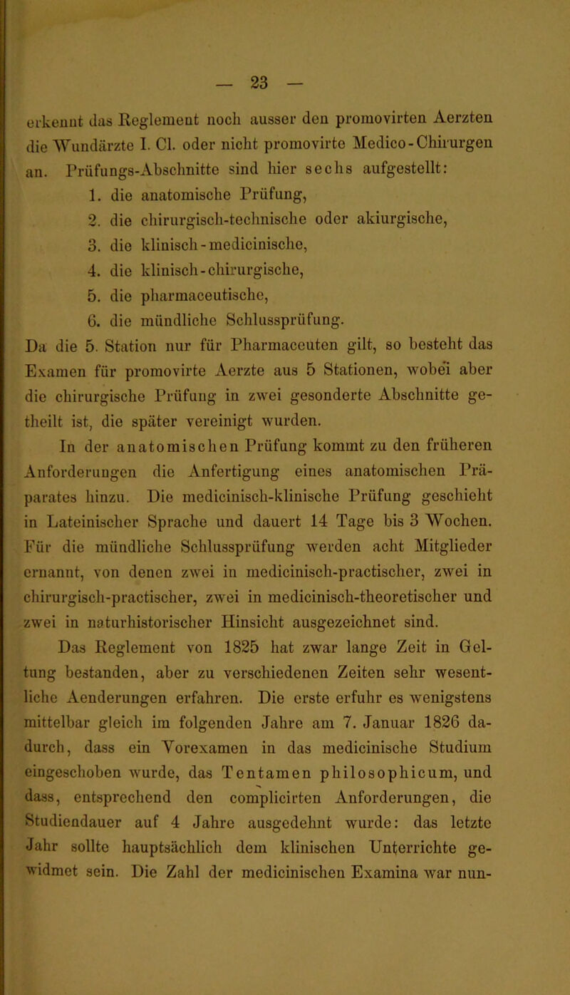 erkeuut das Eeglemeat noch ausser deu promovirten Aerzten die Wundärzte I. CI. oder nicht promovirte Medice - Chirurgen an. Prüfungs-Absclinitte sind hier sechs aufgestellt: 1. die anatomische Prüfung, 2. die chirurgisch-technische oder aldurgische, 3. die klinisch-medicinische, 4. die klinisch-chirurgische, 5. die pharmaceutische, G. die mündliche Schlussprüfung. Da die 5. Station nur für Pharmaceuten gilt, so besteht das E.xamen für promovirte Aerzte aus 5 Stationen, wobei aber die chirurgische Prüfung in zwei gesonderte Abschnitte ge- theilt ist, die später vereinigt wurden. In der anatomischen Prüfung kommt zu den früheren Anforderungen die Anfertigung eines anatomischen Prä- parates hinzu. Die medicinisch-klinische Prüfung geschieht in Lateinischer Sprache und dauert 14 Tage bis 3 Wochen. Für die mündliche Schlussprüfung werden acht Mitglieder ernannt, von denen zwei in medicinisch-practischer, zwei in chirurgisch-practischer, zwei in medicinisch-theoretischer und zwei in naturhistorischer Hinsicht ausgezeichnet sind. Das Reglement von 1825 hat zwar lange Zeit in Gel- tung bestanden, aber zu verschiedenen Zeiten sehr wesent- liche Aenderungen erfahren. Die erste erfuhr es wenigstens mittelbar gleich im folgenden Jahre am 7. Januar 1826 da- durch, dass ein Yorexamen in das medicinische Studium eingeschoben wurde, das Tentamen philosophicum, und dass, entsprechend den complicirten Anforderungen, die Studiendauer auf 4 Jahre ausgedehnt wurde: das letzte Jahr sollte hauptsächlich dem klinischen Unterrichte ge- widmet sein. Die Zahl der medicinischen Examina war nun-