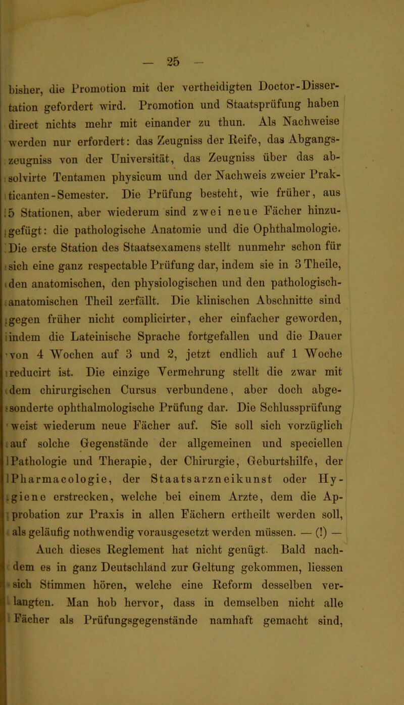 bisher, die Promotion mit der vertheidigten Doctor-Disser- tation gefordert wird. Promotion und Staatsprüfung haben direct nichts mehr mit einander zu thun. Als Nachweise werden nur erfordert: das Zeugniss der Reife, das Abgangs- zeugniss von der Universität, das Zeugniss über das ab- : solvirte Tentamen physicum und der Nachweis zweier Prak- iticanten-Semester. Die Prüfung besteht, wie früher, aus ;5 Stationen, aber wiederum sind zwei neue Fächer hinzu- {gefügt: die pathologische Anatomie und die Ophthalmologie. ; Die erste Station des Staatsexamens stellt nunmehr schon für : sich eine ganz respectable Prüfung dar, indem sie in 3 Theile, (den anatomischen, den physiologischen und den pathologisch- i anatomischen Th eil zerfällt. Die klinischen Abschnitte sind • gegen früher nicht complicirter, eher einfacher geworden, i indem die Lateinische Sprache fortgefallen und die Dauer ’von 4 Wochen auf 3 und 2, jetzt endlich auf 1 Woche ireducirt ist. Die einzige Vermehrung stellt die zwar mit I dem chirurgischen Cursus verbundene, aber doch abge- ■ sonderte ophthalmologische Prüfung dar. Die Schlussprüfung ■weist wiederum neue Fächer auf. Sie soll sich vorzüglich ; auf solche Gegenstände der allgemeinen und speciellen 1 Pathologie und Therapie, der Chirurgie, Geburtshilfe, der IPharmacologie, der Staatsarzneikunst oder Hy- igiene erstrecken, welche bei einem Arzte, dem die Ap- ; probation zur Praxis in allen Fächern ertheilt werden soll, i als geläufig nothwendig vorausgesetzt werden müssen. — (!) — Auch dieses Reglement hat nicht genügt. Bald nach- ' dem es in ganz Deutschland zur Geltung gekommen, Hessen >sich Stimmen hören, welche eine Reform desselben ver- langten. Man hob hervor, dass in demselben nicht alle \ Fächer als Prüfungsgegenstände namhaft gemacht sind.