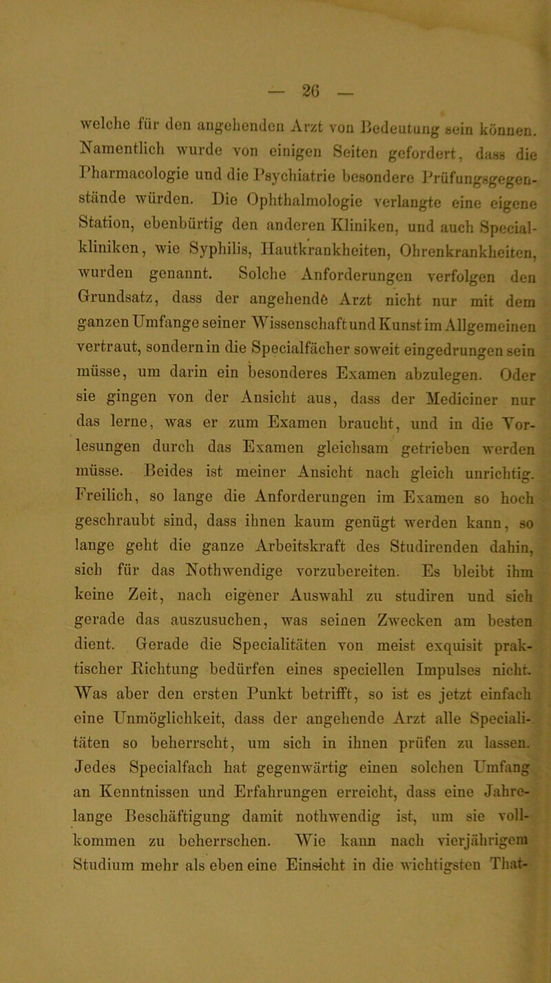2G t welche für den angehenden Arzt von Bedeutung aein können. Namentlich wurde von einigen Seiten gefordert, dass die Pharmacologie und die Psychiatrie besondere Prüfungsgegen- stände würden. Die Ophthalmologie verlangte eine eigene Station, ebenbürtig den anderen Kliniken, und auch Special- kliniken, wie Syphilis, Hautkrankheiten, Ohrenkrankheiten, wurden genannt. Solche Anforderungen verfolgen den Grundsatz, dass der angehende Arzt nicht nur mit dem ganzen Umfange seiner Wissenschaft und Kunst im ^Ulgemeinen vertraut, sondern in die Specialfächer soweit eingedrungen sein müsse, um darin ein besonderes Examen abzulegen. Oder sie gingen von der Ansicht aus, dass der Mediciner nur das lerne, was er zum Examen braucht, und in die Yor- lesungen durch das Examen gleichsam getrieben werden müsse. Beides ist meiner Ansicht nach gleich unrichtig. Freilich, so lange die Anforderungen im Examen so hoch geschraubt sind, dass ihnen kaum genügt werden kann, so lange geht die ganze Arbeitskraft des Studirenden dahin, sich für das Nothwendige vorzubereiten. Es bleibt ihm keine Zeit, nach eigener Auswahl zu studiren und sich gerade das auszusuchen, was seinen Zwecken am besten dient. Gerade die Specialitäten von meist exquisit prak- tischer Kichtung bedürfen eines speciellen Impulses nicht. Was aber den ersten Punkt betrifft, so ist es jetzt einfach eine Unmöglichkeit, dass der angehende Arzt alle Speciali- täten so beherrscht, um sich in ihnen prüfen zu lassen. Jedes Specialfach hat gegenwärtig einen solchen Umfang an Kenntnissen und Erfahrungen erreicht, dass eine Jahre- lange Beschäftigung damit nothwendig ist, um sie voll- kommen zu beherrschen. Wie kann nach vierjährigem Studium mehr als eben eine Einsicht in die wichtigsten That-