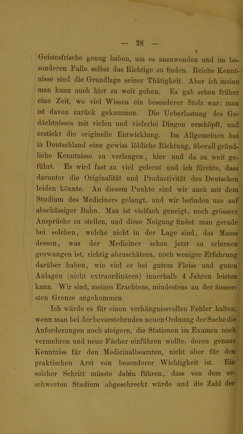 — 28 — Geistesfrische genug Imben, um es auzuwenden und ira be- sonderen Falle selbst das Richtige zu finden. Reiche Kennt- nisse sind die Grundlage seiner Thätigkeit. Aber ich meine man kann auch hier zu weit gehen. Es gab schon früher eine Zeit, wo viel Wissen ein besonderer Stolz war: man ist davon zurück gekommen. Die Ueberlastung des Ge- dächtnisses mit vielen und vielerlei Dingen erschöpft, und erstickt die originelle Entwicklung. Im Allgemeinen hat in Deutschland eine gewiss löbliche Richtung, überall gründ- liche Kenntnisse zu verlangen, hier und da zu weit ge-, führt. Es wird fast zu viel gelernt und ich fürchte, dass darunter die Originalität und Productivität des Deutschen leiden könnte. An diesem Punkte sind wir auch mit dem Studium des Mediciners gelangt, und wir befinden uns auf abschüssiger Bahn. Man ist vielfach geneigt, noch grössere Ansprüche zu stellen, und diese Neigung findet man gerade bei solchen, welche nicht in der Lage sind, das Maass dessen, was der Mediciner schon jetzt zu erlernen gezwungen ist, richtig abzuschätzen, noch weniger Erfahrung darüber haben, wie viel er bei gutem Pleiss und guten Anlagen (nicht extraordinären) innerhalb 4 Jahren leisten kann. Wir sind, meines Erachtens, mindestens an der äusser- sten Grenze angekommen. Ich würde es für einen verhängnissvollen Fehler halten, wenn man bei der bevorstehenden neuen Ordnung der Sache die Anforderungen noch steigern, die Stationen im Examen noch^ vermehren und neue Fächer einfühi-en wollte, deren genaue _ Kenntniss für den Medicinalbeamten, nicht aber für den praktischen Arzt von besonderer Wichtigkeit ist. Ein solcher Schritt müsste dahin führen, dass von dem er- schwerten Studium abgeschreckt würde und die Zahl der