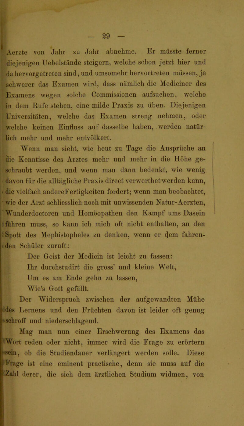 • Aerzte von Jahr zu Jahr abnehme. Er müsste ferner diejenigen Uebelstände steigern, welche schon jetzt hier und ■ da hervorgetreten sind, und umsomehr hervortreten müssen, je schwerer das Examen wird, dass nämlich die Mediciner des i Examens wegen solche Commissionen aufsuchen, welche in dem Rufe stehen, eine milde Praxis zu üben. Diejenigen Universitäten, welche das Examen streng nehmen, oder welche keinen Einfluss auf dasselbe haben, werden natür- lich mehr und mehr entvölkert. Wenn man sieht, wie heut zu Tage die Ansprüche an die Kenntisse des Arztes mehr und mehr in die Höhe ge- schraubt werden, und wenn man dann bedenkt, wie wenig davon für die alltägliche Praxis direct verwerthet werden kann, t die vielfach anderePertigkeiten fordert; wenn man beobachtet, : • wie der Arzt schliesslich noch mit unwissenden Natur-Aerzten, Wunderdoctoren und Homöopathen den Kampf ums Dasein I führen muss, so kann ich mich oft nicht enthalten, an den .'Spott des Mephistopheles zu denken, wenn er dem fahren- den Schüler zuruft: Der Geist der Medicin ist leicht zu fassen: Ihr durchstudirt die gross’ und kleine Welt, Um es am Ende gehn zu lassen, Wie’s Gott gefällt. Der Widerspruch zwischen der aufgewandten Mühe ' des Lernens und den Früchten davon ist leider oft genug ^schroff und niederschlagend. Mag man nun einer Erschwerung des Examens das Wort reden oder nicht, immer wird die Frage zu erörtern •sein, ob die Studiendauer verlängert werden solle. Diese Frage ist eine eminent practische, denn sie muss auf die 'Zahl derer, die sich dem ärztlichen Studium widmen, von