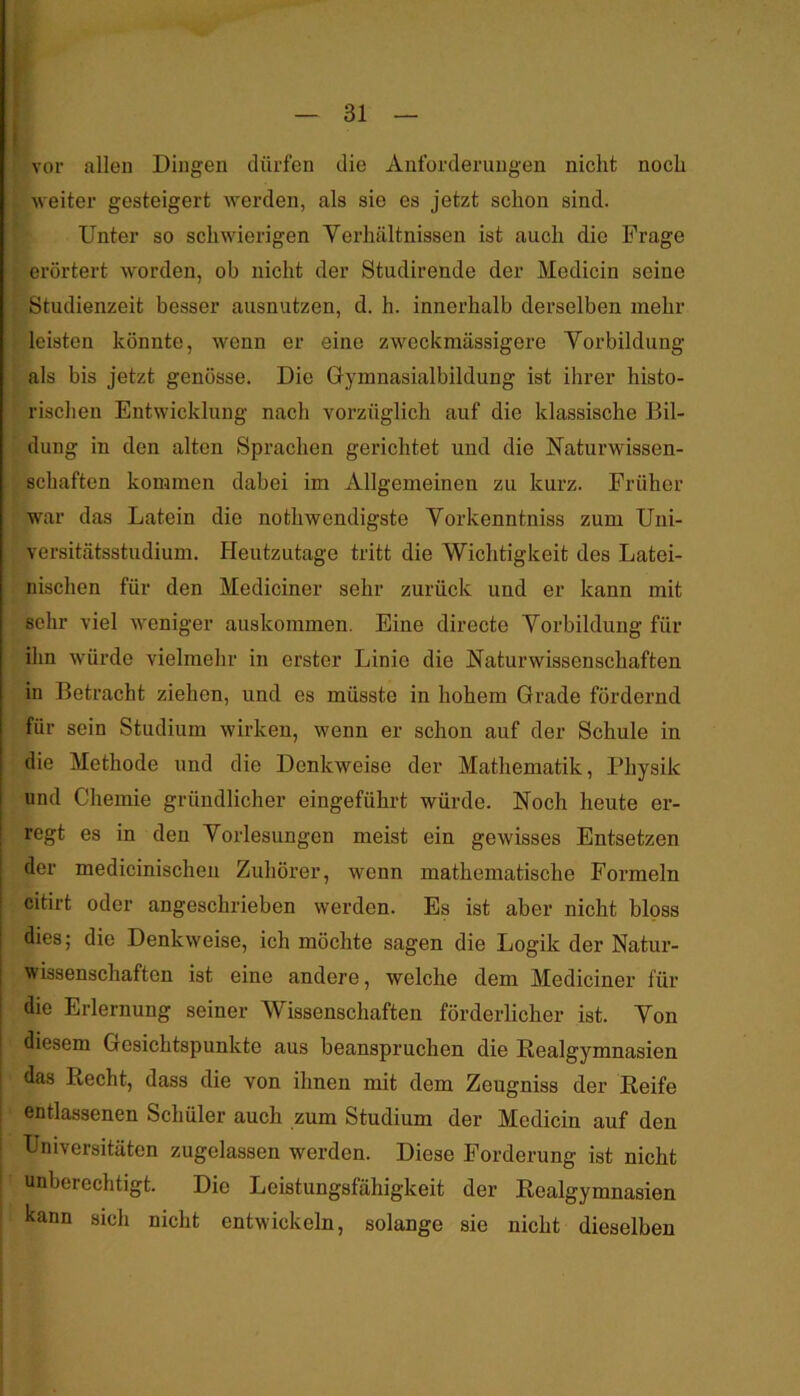 vor allen Dingen dürfen die Anforderungen nicht noch weiter gesteigert werden, als sie es jetzt schon sind. Unter so schwierigen Verhältnissen ist auch die Frage erörtert worden, ob nicht der Studirende der Medicin seine Studienzeit besser ausnutzen, d. h. innerhalb derselben mehr leisten könnte, wenn er eine zweckmässigere Vorbildung als bis jetzt genösse. Die Gymnasialbildung ist ihrer histo- rischen Entwicklung nach vorzüglich auf die klassische Bil- dung in den alten Sprachen gerichtet und die Naturwissen- schaften kommen dabei im Allgemeinen zu kurz. Früher war das Latein die notwendigste Vorkenntniss zum Uni- versitätsstudium. Heutzutage tritt die Wichtigkeit des Latei- nischen für den Mediciner sehr zurück und er kann mit sehr viel weniger auskommen. Eine directe Vorbildung für ihn würde vielmehr in erster Linie die Naturwissenschaften in Betracht ziehen, und es müsste in hohem Grade fördernd für sein Studium wirken, wenn er schon auf der Schule in die Methode und die Denkweise der Mathematik, Physik und Chemie gründlicher eingeführt würde. Noch heute er- regt es in den Vorlesungen meist ein gewisses Entsetzen der medicinischen Zuhörer, wenn mathematische Formeln citirt oder angeschrieben werden. Es ist aber nicht bloss dies; die Denkweise, ich möchte sagen die Logik der Natur- wissenschaften ist eine andere, welche dem Mediciner für die Erlernung seiner Wissenschaften förderlicher ist. Von diesem Gesichtspunkte aus beanspruchen die Realgymnasien das Recht, dass die von ihnen mit dem Zeugniss der Reife entlassenen Schüler auch zum Studium der Medicin auf den Universitäten zugelassen werden. Diese Forderung ist nicht unberechtigt. Die Leistungsfähigkeit der Realgymnasien kann sich nicht entwickeln, solange sie nicht dieselben