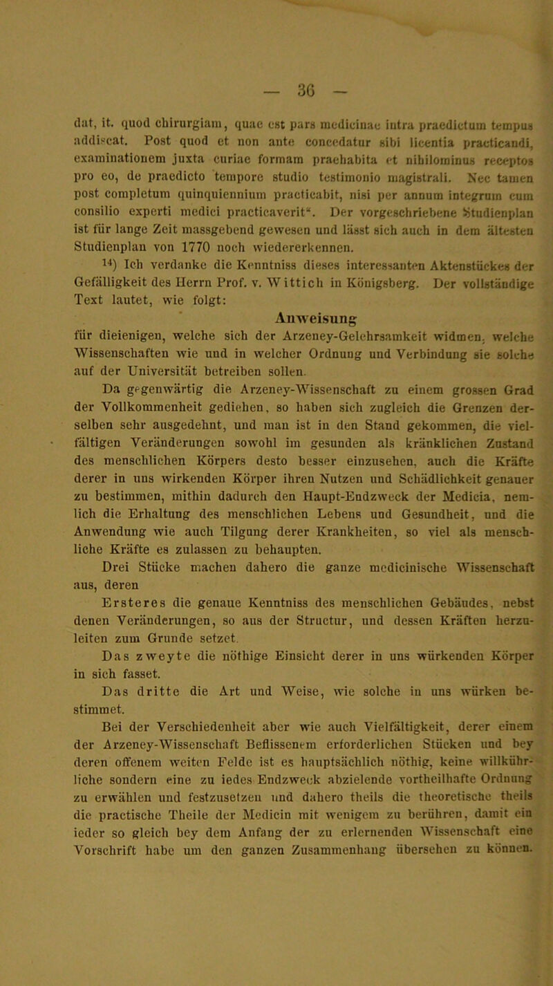 dat, it. quod cbirurgiam, quae est pars niedicinac iiitra pracdictuin tempus addiscat. Post quod et non ante concedatur sibi licentia practicandi, exaniinatiouem juxta curiae formam prachabita et nibilominus receptos pro eo, de praodicto tempore studio tcstimonio niagistrali. Nec tarnen post completum quinquienniuni praeficabit, nisi per annum integrum cum consilio experti incdici practicaverit“. Der vorgeschriebene >>tudienplan ist für lange Zeit massgebend gewesen und lässt sieh auch in dem ältesten Studienplan von 1770 noch wiedererkennen. 1'*) Ich verdanke die Kenntniss dieses interessanten Aktenstückes der Gefälligkeit des Herrn Prof. v. Wittich in Königsberg. Der vollständige Text lautet, wie folgt: Anweisung für dieienigen, welche sich der Arzeney-Gelehrsamkeit widmen, welche Wissenschaften wie und in welcher Ordnung und Verbindung sie solche auf der Universität betreiben sollen. Da gegenwärtig die Arzeney-Wissenschaft zu einem grossen Grad der Vollkommenheit gediehen, so haben sich zugleich die Grenzen der- selben sehr ausgedehnt, und man ist in den Stand gekommen, die viel- fältigen Veränderungen sowohl im gesunden als kränklichen Zustand des menschlichen Körpers desto besser einzusehen, auch die Kräfte derer in uns wirkenden Körper ihren Nutzen und Schädlichkeit genauer zu bestimmen, mithin dadurch den Haupt-Endzweck der Medicia, nem- lich die Erhaltung des menschlichen Lebens und Gesundheit, und die Anwendung wie auch Tilgung derer Krankheiten, so viel als mensch- liche Kräfte es zulassen zu behaupten. Drei Stücke machen dahero die ganze medicinische Wissenschaft aus, deren Ersteres die genaue Kenntniss des menschlichen Gebäudes, nebst denen Veränderungen, so aus der Structur, und dessen Kräften herzu- leiten zum Grunde setzet. Das zweyte die nöthige Einsicht derer in uns würkenden Körper in sich fasset. Das dritte die Art und Weise, wie solche in uns würken be- stimmet. Bei der Verschiedenheit aber wie auch Vielfältigkeit, derer einem der Arzeney-Wissenschaft Beflissenem erforderlichen Stücken und bey deren offenem weiten Felde ist es hauptsächlich nöthig, keine willkühr- liche sondern eine zu iedes Endzweck abzielende vortheilhafte Ordnung zu erwählen und festzusetzeu und dahero theils die theoretische theils die practische Theile der Medicin mit wenigem zu berühren, damit ein ieder so gleich bey dem Anfang der zu erlernenden Wissenschaft eine Vorschrift habe um den ganzen Zusammenhang übersehen zu können.