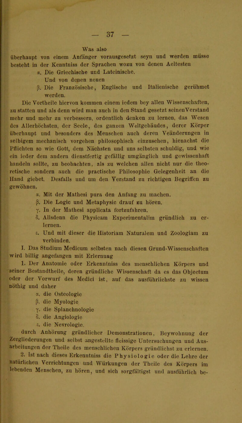 Was also überhaupt von einem Anfänger vorausgesetzt seyn und werden müsse besteht in der Kenntniss der Sprachen wozu von denen Aeltesteu a. Die Griechische und Lateinische. Und von denen neuen ß. Die Französische, Englische und Italienische gerühmet werden. Die Vortheile hiervon kommen einem iedem bey allen Wissenschaften, zu statten und als denn wird man auch in den Stand gesetzt seinen Verstand mehr und mehr zu verbessern, ordentlich denken zu lernen, das Wesen des Allerhöchsten, der Seele, des ganzen Weltgebäudes, derer Körper überhaupt und besonders des Menschen auch deren Veänderungen in selbigem mechanisch vergehen philosophisch einzusehen, hienachst die Pflichten so wie Gott, dem Nächsten und uns selbsten schuldig, und wie ein ieder dem andern dienstfertig gefällig umgänglich und gewissenhaft handeln sollte, zu beobachten, als zu welchen allen nicht nur die theo- retische sondern auch die practische Philosophie Gelegenheit an die Hand giebet. Desfalls und um den Verstand zu richtigen Begriffen zu gewöhnen. a. Mit der Mathesi pura den Anfang zu machen, ß. Die Logic und Metaphysic drauf zu hören. Y- In der Mathesi applicata fortzufahren. S, Allsdenn die Physicam Experimentalim gründlich zu er- lernen. E. Und mit dieser die Historiam Naturalem und Zoologiam zu verbinden. I. Das Studium Medicum selbsten nach diesen Grund-Wissenschaften wird billig angefangen mit Erlernung 1. Der Anatomie oder Erkenntniss des menschlichen Körpers und seiner Bestandtheile, deren gründliche Wissenschaft da es das Objectum oder der Vorwurf des Medici ist, auf das ausführlichste zu wissen nöthig und daher a. die Osteologie ß. die Myologie y. die Splanchnologie 3. die Angiologie £. die Nevrologie. durch Anhörung gründlicher Demonstrationen, Beywohnung der Zergliederungen und selbst angestcllte fleissige Untersuchungen und Aus- arbeitungen der Theile des menschlichen Körpers griindlichst zu erlernen. 2. Ist nach dieses Erkenntniss die Physiologie oder die Lehre der natürlichen Verrichtungen und Würkungen der Theile des Körpers im lebenden Menschen, zu hören, und sich sorgfältigst und ausführlich be-
