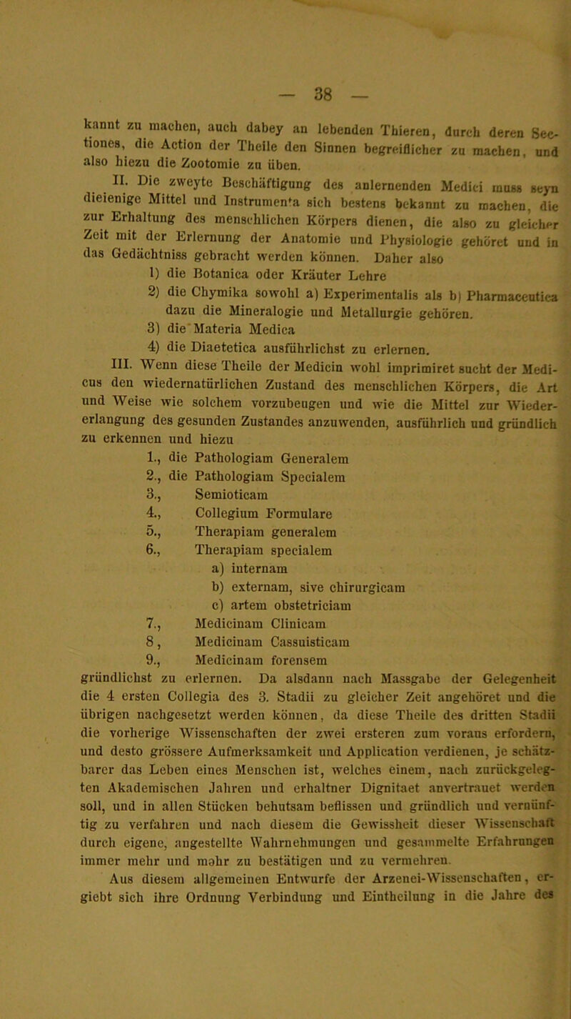 kannt zu machen, auch dahey an lebenden Thieren, durch deren Sec- tiones, die Action der Theile den Sinnen begreiflicher zu machen, und also hiezu die Zootomie zu üben. II. Die zweyte Beschäftigung des anlernenden Medici muss seyn dieienige Mittel und Instrumenta sich bestens bekannt zu machen, die zur Erhaltung des menschlichen Körpers dienen, die also zu gleicher Zeit mit der Erlernung der Anatomie und Physiologie gehöret und in das Gedächtniss gebracht werden können. Daher also 1) die Botanica oder Kräuter Lehre 2) die Chymika sowohl a) Experimentalis als b) Pharmaccntica dazu die Mineralogie und Metallurgie gehören. 3) die'Materia Medica 4) die Diaetetica ausführlichst zu erlernen. III. Wenn diese Theile der Medicin wohl imprimiret sucht der Medi- cus den wiedernatürlichen Zustand des menschlichen Körpers, die Art und Weise wie solchem vorznbeugen und wie die Mittel zur Wieder- erlangung des gesunden Zustandes anzuwenden, ausführlich und gründlich zu erkennen und hiezu 1., die Pathologiam Generalem 2., die Pathologiam Specialem 3., Semioticam 4., Collegium Formulare 5., Therapiam generalem 6., Therapiam specialem a) internam b) externam, sive chlrurglcam c) artem obstetriciam 7., Medicinam Clinicam 8, Medicinam Cassuisticam 9., Medicinam forensem gründlichst zu erlernen. Da alsdann nach Massgabe der Gelegenheit die 4 ersten Collegia des 3. Stadii zu gleicher Zeit angehöret und die übrigen nachgesetzt werden können, da diese Theile des dritten Stadii die vorherige Wissenschaften der zwei ersteren zum voraus erfordern, und desto grössere Aufmerksamkeit und Application verdienen, je schätz- barer das Leben eines Menschen ist, welches einem, nach zurückgeleg- ten Akademischen Jahren und erhaltner Dignitaet anvertrauet werden soll, und in allen Stücken behutsam beflissen und gründlich und vernünf- tig zu verfahren und nach diesem die Gewissheit dieser Wissenschaft durch eigene, angestellte Wahrnehmungen und gesammelte Erfahrungen immer mehr und raahr zu bestätigen und zu vermehren. Aus diesem aligemeiuen Entwürfe der Arzenei-Wissenschaften, er- giebt sich ihre Ordnung Verbindung und Eintheilung in die Jahre des