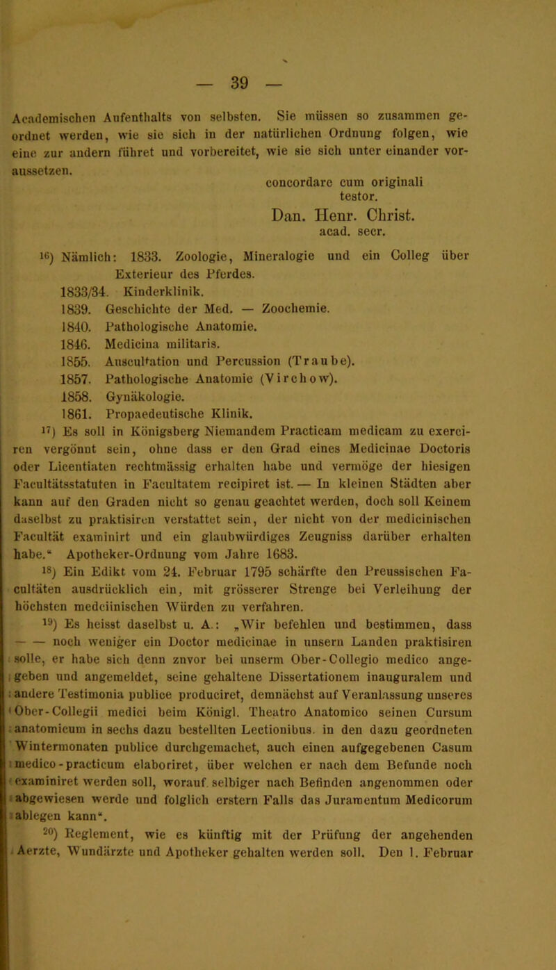 Academischen Aufenthalts von selbsten. Sie müssen so zusammen ge- ordnet werden, wie sie sich in der natürlichen Ordnung folgen, wie eine zur andern führet und vorbereitet, wie sie sich unter einander vor- aussetzen. concordare cum originali testor. Dan. Henr. Christ, acad. secr, 16) Nämlich: 1833. Zoologie, Mineralogie und ein Colleg über Exterieur des Pferdes. 1833/34. Kinderklinik. 1839. Geschichte der Med. — Zoochemie. 1840. Pathologische Anatomie. 1846. Medicina militaris. 1855. Anscultatlon und Percussion (Traube). 1857. Pathologische Anatomie (V i r c h o w). 1858. Gynäkologie. 1861. Propaedeutische Klinik, 11) Es soll in Königsberg Niemandem Practicam medicam zu exerci- ren vergönnt sein, ohne dass er den Grad eines Medicinae Doctoris oder Licentiaten rechtmässig erhalten habe und vermöge der hiesigen Facultätsstatuten in Facultatem recipiret ist. — In kleinen Städten aber kann auf den Graden nicht so genau geachtet werden, doch soll Keinem daselbst zu praktisircn verstattet sein, der nicht von der raedicinischen Facultät examinirt und ein glaubwürdiges Zeugniss darüber erhalten habe.“ Apotheker-Ordnung vom Jahre 1683. 18) Ein Edikt vom 24. Februar 1795 schärfte den Preussischen Fa- cnltäten ausdrücklich ein, mit grösserer Strenge bei Verleihung der höchsten medciinischen Würden zu verfahren. 19) Es heisst daselbst u. A.: ,Wir befehlen und bestimmen, dass noch weniger ein Doctor medicinae in unsern Landen praktisiren solle, er habe sich denn znvor bei unserm Ober-Collegio medico ange- lgeben und angeraeldet, seine gehaltene Dissertationem inauguralem und i andere Testimonia publice produciret, demnächst auf Veranlassung unseres ' Ober-Collegii medici beim Königl. Theatro Anatomico seinen Cursum lanatomicum in sechs dazu bestellten Lectionibns. in den dazu geordneten 'Wintermonaten publice durchgemachet, auch einen aufgegebenen Casum Imedico-practicum elaboriret, über welchen er nach dem Befunde noch (examiniret werden soll, worauf, selbiger nach Befinden angenommen oder ; abgewiesen werde und folglich erstem Falls das Juraraentum Medicorum lablegen kann“. 90) Reglement, wie es künftig mit der Prüfung der angehenden j Aerzte, Wundärzte und Apotheker gehalten werden soll. Den 1. Februar