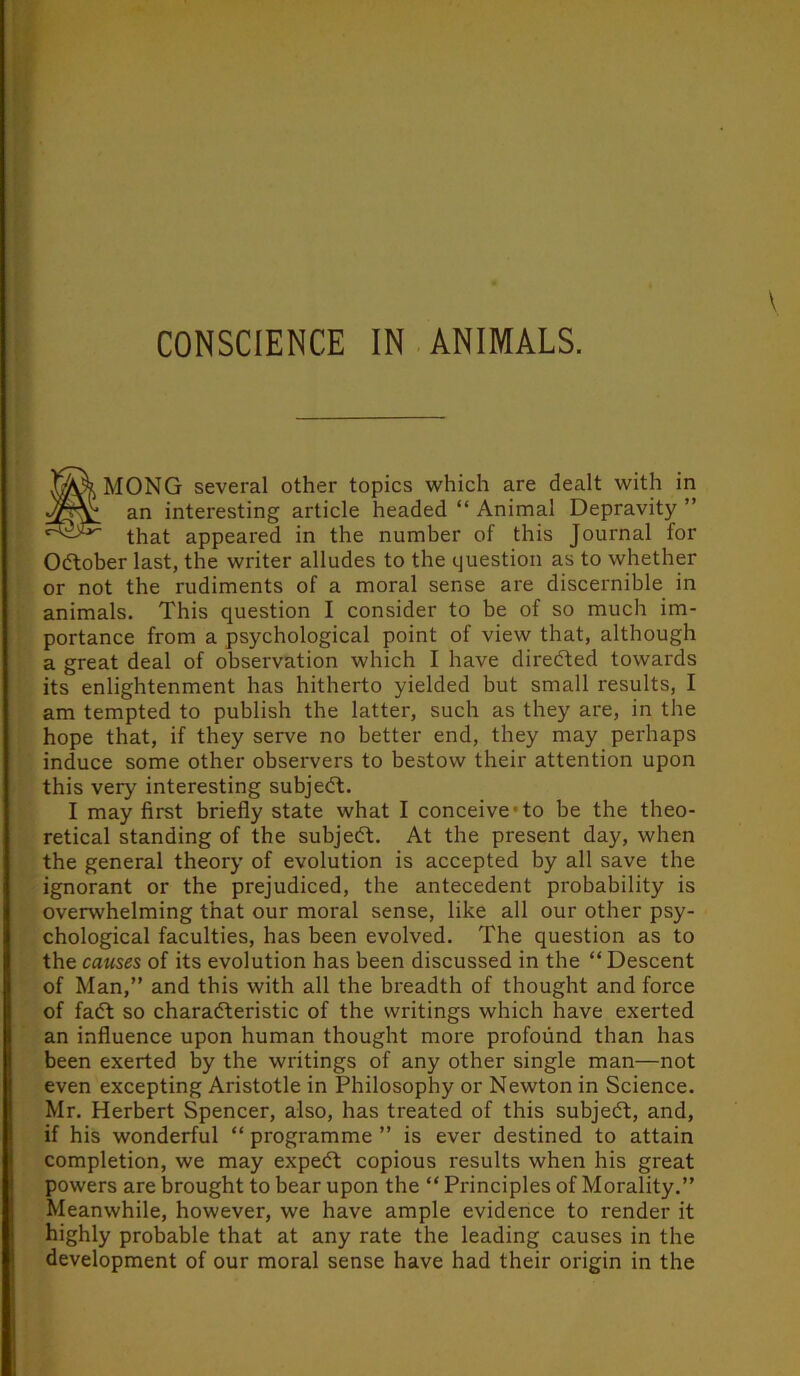 CONSCIENCE IN. ANIMALS. SMONG several other topics which are dealt with in an interesting article headed “ Animal Depravity ” that appeared in the number of this Journal for Odlober last, the writer alludes to the question as to whether or not the rudiments of a moral sense are discernible in animals. This question I consider to be of so much im- portance from a psychological point of view that, although a great deal of observation which I have directed towards its enlightenment has hitherto yielded but small results, I am tempted to publish the latter, such as they are, in the hope that, if they serve no better end, they may perhaps induce some other observers to bestow their attention upon this very interesting subjedl, I may first briefly state what I conceive-to be the theo- retical standing of the subjedt. At the present day, when the general theory of evolution is accepted by all save the ignorant or the prejudiced, the antecedent probability is overwhelming that our moral sense, like all our other psy- chological faculties, has been evolved. The question as to the causes of its evolution has been discussed in the “ Descent of Man,” and this with all the bi'eadth of thought and force of fadt so charadteristic of the writings which have exerted an influence upon human thought more profound than has been exerted by the writings of any other single man—not even excepting Aristotle in Philosophy or Newton in Science. Mr. Herbert Spencer, also, has treated of this subjedt, and, if his wonderful “ programme ” is ever destined to attain completion, we may expedt copious results when his great powers are brought to bear upon the “ Principles of Morality.” Meanwhile, however, we have ample evidence to render it highly probable that at any rate the leading causes in the development of our moral sense have had their origin in the