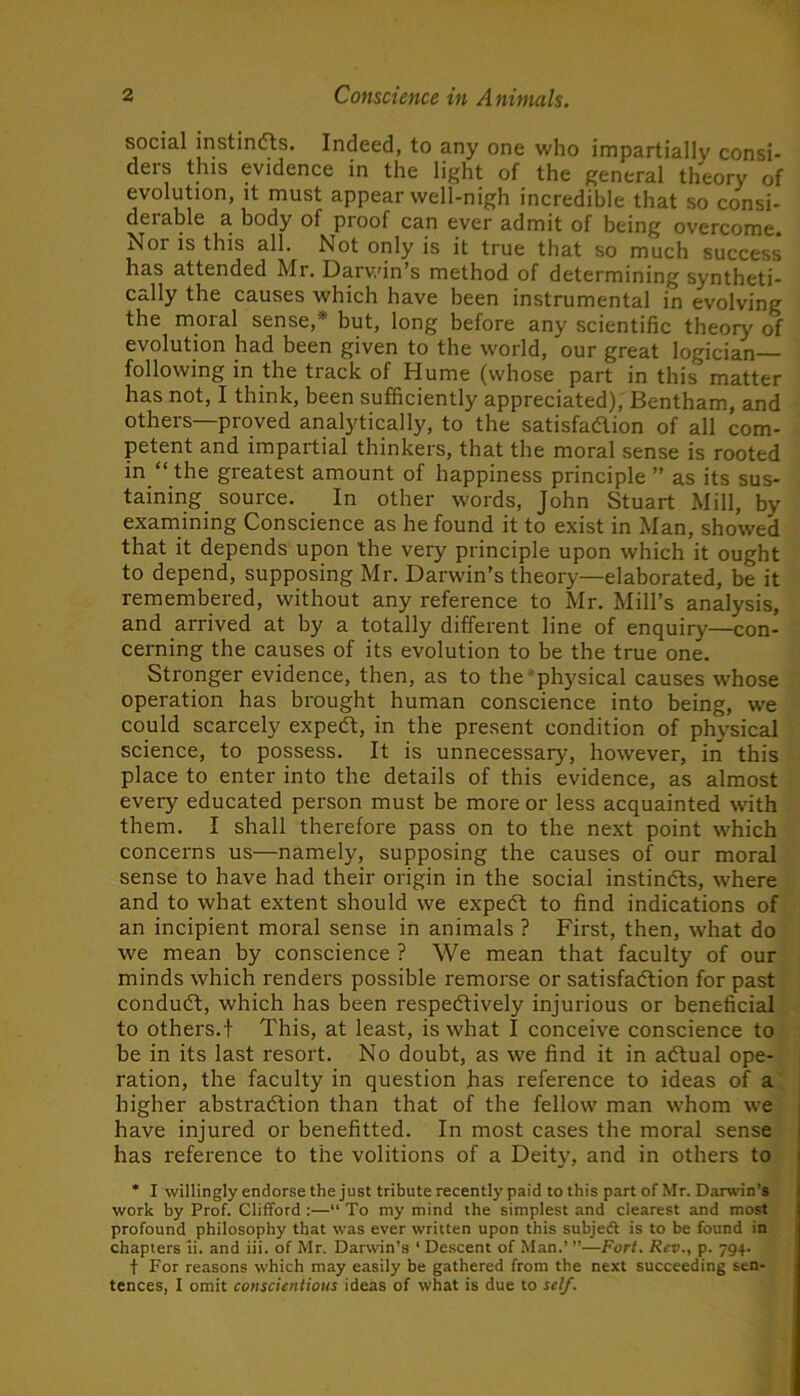 social instinfts. Indeed, to any one who impartially consi- ders this evidence in the light of the general theory of evolution, it must appear well-nigh incredible that so consi- derable a body of proof can ever admit of being overcome. Nor is this all. Not only is it true that so much success has attended Mr. Darv/in’s method of determining syntheti- cally the causes which have been instrumental in evolving the moral sense,* but, long before any scientific theory of evolution had been given to the world, our great logician- following in the track of Hume (whose part in this matter has not, I think, been sufficiently appreciated), Bentham, and others—proved analytically, to the satisfaftion of all com- petent and impartial thinkers, that the moral sense is rooted in. “ the greatest amount of happiness principle ” as its sus- taining source. In other words, John Stuart Mill, by examining Conscience as he found it to exist in Man, showed that it depends upon the very principle upon which it ought to depend, supposing Mr. Darwin’s theory—elaborated, be it remembered, without any reference to Mr. Mill’s analysis, and arrived at by a totally different line of enquiry—con- cerning the causes of its evolution to be the true one. Stronger evidence, then, as to the ’physical causes whose operation has brought human conscience into being, we could scarcely expert, in the present condition of physical science, to possess. It is unnecessary, however, in this place to enter into the details of this evidence, as almost every educated person must be more or less acquainted with them. I shall therefore pass on to the next point which concerns us—namely, supposing the causes of our moral sense to have had their origin in the social instindts, where and to what extent should we expeft to find indications of an incipient moral sense in animals ? First, then, what do we mean by conscience ? We mean that faculty of our minds which renders possible remorse or satisfadtion for past condudt, which has been respedtively injurious or beneficial to others. ! This, at least, is what I conceive conscience to be in its last resort. No doubt, as we find it in adtual ope- ration, the faculty in question has reference to ideas of a higher abstradtion than that of the fellow man whom we have injured or benefitted. In most cases the moral sense has reference to the volitions of a Deity, and in others to • I willingly endorse the just tribute recently paid to this part of Mr. Darwin’s work by Prof. Clifford :—“ To my mind the simplest and clearest and most profound philosophy that was ever written upon this subjeft is to be found in chapters li. and iii. of Mr. Darwin’s ‘ Descent of Man.’ ”—Fort. Rev., p. 794. t For reasons which may easily be gathered from the next succeeding sen- tences, I omit conscientious ideas of what is due to self.