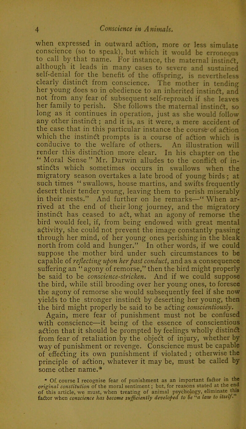 when expressed in outward adtion, more or less simulate conscience (so to speak), but which it would be erronequs to call by that name. For instance, the maternal instinft, although it leads in many cases to severe and sustained self-denial for the benefit of the offspring, is nevertheless clearly distin(5t from conscience. The mother in tending her young does so in obedience to an inherited instindt, and not from any fear of subsequent self-reproach if she leaves her family to perish. She follows the maternal instindt, so long as it continues in operation, just as she would follow any other instindt; and it is, as it were, a mere accident of the case that in this particular instance the course of adtion which the instindt prompts is a course of adtion which is conducive to the welfare of others. An illustration will render this distindtion more clear. In his chapter on the “ Moral Sense ” Mr. Darwin alludes to the conflidl of in- stindts which sometimes occurs in swallows when the migratory season overtakes a late brood of young birds ; at such times “ swallows, house martins, and swifts frequently desert their tender young, leaving them to perish miserably in their nests.” And further on he remarks—“ When ar- rived at the end of their long journey, and the migratory instindt has ceased to adt, what an agony of remorse the bird would feel, if, from being endowed with great mental adtivity, she could not prevent the image constantly passing through her mind, of her young ones perishing in the bleak north from cold and hunger.” In other words, if we could suppose the mother bird under such circumstances to be capable of reflecting upon her past conduct, and as a consequence suffering an “agony of remorse,” then the bird might properly be said to be conscience-stricken. And if we could suppose the bird, while still brooding over her young ones, to foresee the agony of remorse she would subsequently feel if she now yields to the stronger instindt by deserting her young, then the bird might properly be said to be adting conscientiously. Again, mere fear of punishment must not be confused with conscience—it being of the essence of conscientious adtion that it should be prompted by feelings wholly distinct from fear of retaliation by the objedt of injury, whether by way of punishment or revenge. Conscience must be capable of effedting its own punishment if violated; otherwise the principle of adtion, whatever it may be, must be called by some other name.* * Of. course I recognise fear of punishment as an important faSor in the original constitution of the moral sentiment; but, for reasons stated at the end of this article, we must, when treating of animal psychology, eliminate t^hts fadlor when conscience has become sufficiently developed to be a lave to itself.'