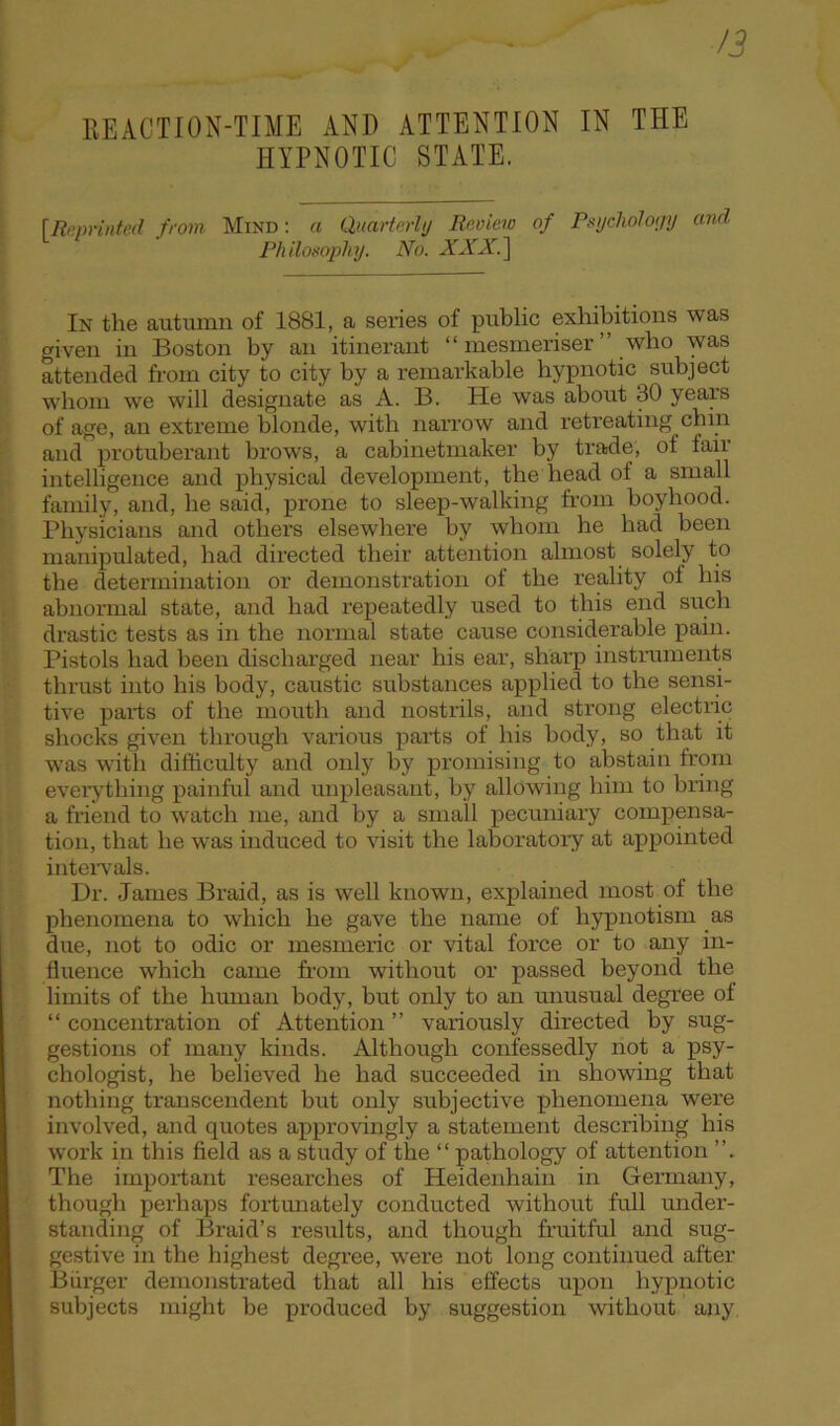 /3 REACTION-TIME AND ATTENTION IN THE HYPNOTIC STATE. [Reprinted from Mind: a Quarterly Review of Psychology and Philosophy. No. XXX.] In the autumn of 1881, a series of public exhibitions was given in Boston by an itinerant “ mesmeriser ” who was attended from city to city by a remarkable hypnotic subject whom we will designate as A. B. He was about 30 years of age, an extreme blonde, with narrow and retreating chin and protuberant brows, a cabinetmaker by trade, of fair intelligence and physical development, the head of a small family, and, he said, prone to sleep-walking from boyhood. Physicians and others elsewhere by whom he had been manipulated, had directed their attention almost solely to the determination or demonstration of the reality of his abnormal state, and had repeatedly used to this end such drastic tests as in the normal state cause considerable pain. Pistols had been discharged near his ear, sharp instruments thrust into his body, caustic substances applied to the sensi- tive parts of the mouth and nostrils, and strong electric shocks given through various parts of his body, so that it was with difficulty and only by promising to abstain from everything painful and unpleasant, by allowing him to bring a friend to watch me, and by a small pecuniary compensa- tion, that he was induced to visit the laboratory at appointed intervals. Dr. James Braid, as is well known, explained most of the phenomena to which he gave the name of hypnotism as due, not to odic or mesmeric or vital force or to any in- fluence which came from without or passed beyond the limits of the human body, but only to an unusual degree of “ concentration of Attention ” variously directed by sug- gestions of many kinds. Although confessedly not a psy- chologist, he believed he had succeeded in showing that nothing transcendent but only subjective phenomena were involved, and quotes approvingly a statement describing his work in this field as a study of the “ pathology of attention ”. The important researches of Heidenhain in Germany, though perhaps fortunately conducted without full under- standing of Braid’s results, and though fruitful and sug- gestive in the highest degree, were not long continued after Burger demonstrated that all his effects upon hypnotic subjects might be produced by suggestion without any