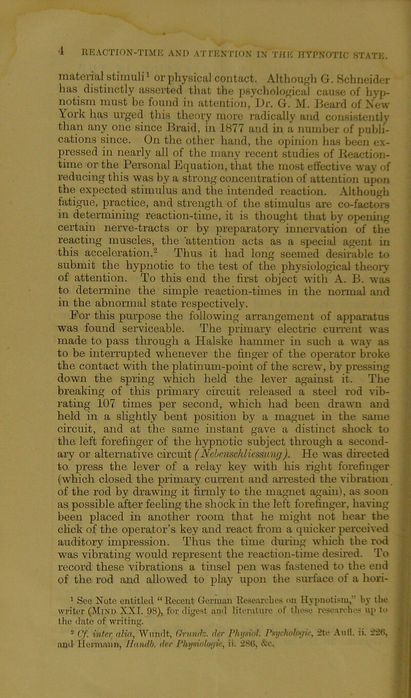 material stimuli1 or physical contact. Although G. Schneider has distinctly asserted that the psychological cause of hyp- notism must be found in attention, Dr. G. M. Beard of New York has urged this theory more radically and consistently than any one since Braid, in 1877 and in a number of publi- cations since. On the other hand, the opinion has been ex- pressed in nearly all of the many recent studies of Reaction- time or the Personal Equation, that the most effective way of reducing this was by a strong concentration of attention upon the expected stimulus and the intended reaction. Although fatigue, practice, and strength of the stimulus are co-factors in determining reaction-time, it is thought that by opening certain nerve-tracts or by preparatory innervation of the reacting muscles, the 'attention acts as a special agent in this acceleration.2 Thus it had long seemed desirable to submit the hypnotic to the test of the physiological theory of attention. To this end the first object with A. B. was to determine the simple reaction-times in the normal and in the abnormal state respectively. For this purpose the following arrangement of apparatus was found serviceable. The primary electric current was made to pass through a Halske hammer in such a way as to be interrupted whenever the finger of the operator broke the contact with the platinum-point of the screw, by pressing down the spring which held the lever against it. The breaking of this primary circuit released a steel rod rib- rating 107 times per second, which had been drawn and held in a slightly bent position by a magnet in the same circuit, and at the same instant gave a distinct shock to the left forefinger of the hypnotic subject through a second- ary or alternative circuit (Nebenscliliessimg). He was directed to press the lever of a relay key with his right forefinger (which closed the primary current and arrested the vibration of the rod by drawing it firmly to the magnet again), as soon as possible after feeling the shock in the left forefinger, haring been placed in another room that he might not hear the click of the operator’s key and react from a quicker perceived auditory impression. Thus the time during which the rod was vibrating would represent the reaction-time desired. To record these vibrations a tinsel pen was fastened to the end of the rod and allowed to play upon the surface of a hori- 1 See Note entitled “Recent German Researches on Hypnotism, by the writer (Mind XXL 98), for digest and literature of these researches up to the date of writing. 2 Cf. inter alia, Wundt, Grundz. der Physiol. Psychology, 2te Anil. ii. 256, ' and Hermann, Handb. der Physiologic, ii. 286, &c.