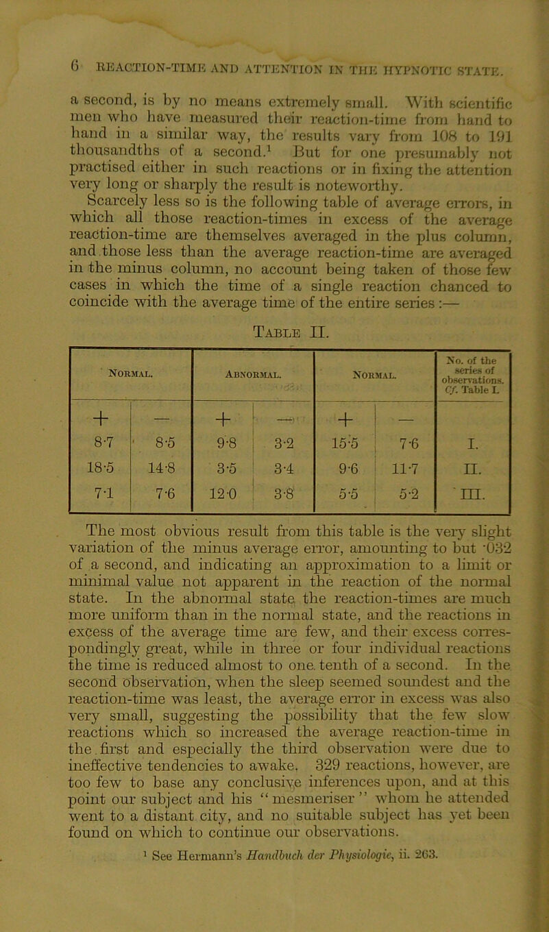 a second, is by no means extremely small. With scientific men who have measured their reaction-time from hand to hand in a similar way, the results vary from 108 to 191 thousandths of a second.1 But for one presumably not practised either in such reactions or in fixing the attention very long or sharply the result is noteworthy. Scarcely less so is the following table of average errors, in which all those reaction-times in excess of the average reaction-time are themselves averaged in the plus column, and those less than the average reaction-time are averaged in the minus column, no account being taken of those few cases in which the time of a single reaction chanced to coincide with the average time of the entire series :— Table II. Normal. Abnormal. Normal. No. of the series of observations. Cf. Table I. + — + ' 1' — + 1 - 8-7 ■ 8-5 9-8 j 3-2 15 ;5 7-6 I. 18-5 14-8 3-5 ' 3-4 9-6 11-7 n. 7T 7-6 12-0 ! 3-8 5-5 ; 5-2 ' m. The most obvious result from this table is the very slight variation of the minus average error, amounting to hut '032 of a second, and indicating an approximation to a limit or minimal value not apparent in the reaction of the normal state. In the abnormal state, the reaction-times are much more uniform than in the normal state, and the reactions in excess of the average time are few, and their excess corres- pondingly great, while in three or four individual reactions the time is reduced almost to one. tenth of a second. In the second observation, when the sleep seemed soimdest and the reaction-time was least, the average error in excess was also very small, suggesting the possibility that the few slow reactions which so increased the average reaction-time in the first and especially the third observation were due to ineffective tendencies to awake. 329 reactions, however, are too few to base any conclusive inferences upon, and at this point our subject and his “ mesmeriser ” whom he attended went to a distant city, and no suitable subject has yet been found on which to continue our observations. 1 See Hermann’s Handbucli der Physiologic, ii. 2C3.